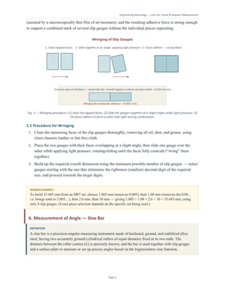 Engineering Metrology — Unit 1b: Linear & Angular Measurement
Page 5
(assisted by a microscopically thin film of air/moisture), and the resulting adhesive force is strong enough
to support a combined stack of several slip gauges without the individual pieces separating.
Fig. 3 — Wringing procedure: (1) clean the lapped faces; (2) slide the gauges together at a slight angle under light pressure; (3)
the faces adhere to form a solid, leak-tight wrung combination.
5.1 Procedure for Wringing
1. Clean the measuring faces of the slip gauges thoroughly, removing all oil, dust, and grease, using
clean chamois leather or lint-free cloth.
2. Place the two gauges with their faces overlapping at a slight angle, then slide one gauge over the
other while applying light pressure, rotating/sliding until the faces fully coincide (“wring” them
together).
3. Build up the required overall dimension using the minimum possible number of slip gauges — select
gauges starting with the one that eliminates the rightmost (smallest) decimal digit of the required
size, and proceed towards the larger digits.
WORKED EXAMPLE
To build 35.685 mm from an M87 set: choose 1.005 mm (removes 0.005), then 1.08 mm (removes the 0.08...
i.e. brings total to 2.085... ), then 2.6 mm, then 30 mm — giving 1.005 + 1.08 + 2.6 + 30 = 35.685 mm, using
only 4 slip gauges. (Exact piece selection depends on the specific set being used.)
6. Measurement of Angle — Sine Bar
DEFINITION
A sine bar is a precision angular-measuring instrument made of hardened, ground, and stabilized alloy
steel, having two accurately ground cylindrical rollers of equal diameter fixed at its two ends. The
distance between the roller centres (L) is precisely known, and the bar is used together with slip gauges
and a surface plate to measure or set up precise angles based on the trigonometric sine function.
 