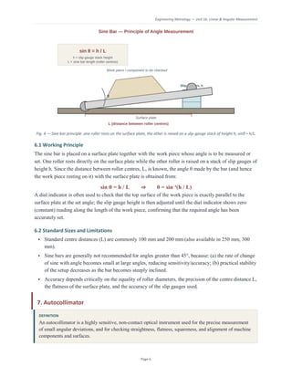 Engineering Metrology — Unit 1b: Linear & Angular Measurement
Page 6
Fig. 4 — Sine bar principle: one roller rests on the surface plate, the other is raised on a slip-gauge stack of height h; sinθ = h/L.
6.1 Working Principle
The sine bar is placed on a surface plate together with the work piece whose angle is to be measured or
set. One roller rests directly on the surface plate while the other roller is raised on a stack of slip gauges of
height h. Since the distance between roller centres, L, is known, the angle θ made by the bar (and hence
the work piece resting on it) with the surface plate is obtained from:
sin θ = h / L ⇒ θ = sin⁻¹(h / L)
A dial indicator is often used to check that the top surface of the work piece is exactly parallel to the
surface plate at the set angle; the slip gauge height is then adjusted until the dial indicator shows zero
(constant) reading along the length of the work piece, confirming that the required angle has been
accurately set.
6.2 Standard Sizes and Limitations
• Standard centre distances (L) are commonly 100 mm and 200 mm (also available in 250 mm, 300
mm).
• Sine bars are generally not recommended for angles greater than 45°, because: (a) the rate of change
of sine with angle becomes small at large angles, reducing sensitivity/accuracy; (b) practical stability
of the setup decreases as the bar becomes steeply inclined.
• Accuracy depends critically on the equality of roller diameters, the precision of the centre distance L,
the flatness of the surface plate, and the accuracy of the slip gauges used.
7. Autocollimator
DEFINITION
An autocollimator is a highly sensitive, non-contact optical instrument used for the precise measurement
of small angular deviations, and for checking straightness, flatness, squareness, and alignment of machine
components and surfaces.
 
