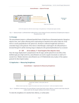 Engineering Metrology — Unit 1b: Linear & Angular Measurement
Page 7
Fig. 5 — Optical principle: a collimated beam reflected from a mirror tilted by θ returns deviated by 2θ, displacing the image on
the graticule by d = 2θf.
7.1 Principle
The autocollimator projects a collimated (parallel) beam of light from an illuminated graticule, through an
objective lens, onto a plane reflecting mirror representing (or attached to) the surface under test. If the
mirror is exactly perpendicular to the optical axis, the beam is reflected straight back and forms a
coincident image on the graticule. If the mirror is tilted through a small angle θ, the reflected beam is
deviated through 2θ, and the returning image is displaced on the graticule/photodetector by an amount:
d = 2θf (θ in radians, f = focal length of the objective lens)
Since the image displacement is proportional to the tilt angle, and the optical lever arm effect of the
doubled angle gives high sensitivity, autocollimators can resolve angular movements as small as 0.1
second of arc. Modern electronic autocollimators use a CCD/photodiode array in place of the eyepiece
graticule for direct digital readout.
7.2 Application — Measuring Straightness
Fig. 6 — Straightness measurement: the autocollimator remains fixed while a plane reflector is moved in equal steps along the
surface under test; the angular reading at each station is recorded.
To check the straightness of a machine bed, slideway, or surface plate:
 