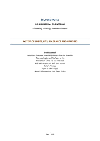 Page 1 of 15
LECTURE NOTES
B.E. MECHANICAL ENGINEERING
Engineering Metrology and Measurements
SYSTEM OF LIMITS, FITS, TOLERANCE AND GAUGING
Topics Covered
Definitions, Tolerance, Interchangeability & Selective Assembly
Tolerance Grades and Fits, Types of Fits
Problems on Limits, Fits and Tolerance
Hole Basis System and Shaft Basis System
Taylor's Principle
Types of Limit Gauges
Numerical Problems on Limit Gauge Design
 