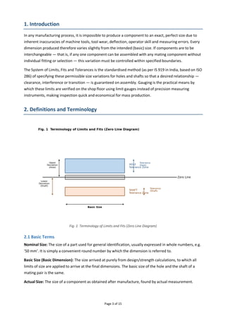 Page 3 of 15
1. Introduction
In any manufacturing process, it is impossible to produce a component to an exact, perfect size due to
inherent inaccuracies of machine tools, tool wear, deflection, operator skill and measuring errors. Every
dimension produced therefore varies slightly from the intended (basic) size. If components are to be
interchangeable — that is, if any one component can be assembled with any mating component without
individual fitting or selection — this variation must be controlled within specified boundaries.
The System of Limits, Fits and Tolerances is the standardised method (as per IS 919 in India, based on ISO
286) of specifying these permissible size variations for holes and shafts so that a desired relationship —
clearance, interference or transition — is guaranteed on assembly. Gauging is the practical means by
which these limits are verified on the shop floor using limit gauges instead of precision measuring
instruments, making inspection quick and economical for mass production.
2. Definitions and Terminology
Fig. 1 Terminology of Limits and Fits (Zero Line Diagram)
2.1 Basic Terms
Nominal Size: The size of a part used for general identification, usually expressed in whole numbers, e.g.
‘50 mm’. It is simply a convenient round number by which the dimension is referred to.
Basic Size (Basic Dimension): The size arrived at purely from design/strength calculations, to which all
limits of size are applied to arrive at the final dimensions. The basic size of the hole and the shaft of a
mating pair is the same.
Actual Size: The size of a component as obtained after manufacture, found by actual measurement.
 