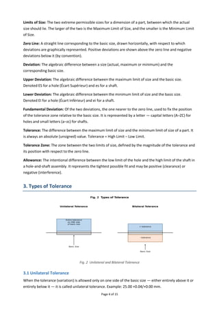 Page 4 of 15
Limits of Size: The two extreme permissible sizes for a dimension of a part, between which the actual
size should lie. The larger of the two is the Maximum Limit of Size, and the smaller is the Minimum Limit
of Size.
Zero Line: A straight line corresponding to the basic size, drawn horizontally, with respect to which
deviations are graphically represented. Positive deviations are shown above the zero line and negative
deviations below it (by convention).
Deviation: The algebraic difference between a size (actual, maximum or minimum) and the
corresponding basic size.
Upper Deviation: The algebraic difference between the maximum limit of size and the basic size.
Denoted ES for a hole (Écart Supérieur) and es for a shaft.
Lower Deviation: The algebraic difference between the minimum limit of size and the basic size.
Denoted EI for a hole (Écart Inférieur) and ei for a shaft.
Fundamental Deviation: Of the two deviations, the one nearer to the zero line, used to fix the position
of the tolerance zone relative to the basic size. It is represented by a letter — capital letters (A–ZC) for
holes and small letters (a–zc) for shafts.
Tolerance: The difference between the maximum limit of size and the minimum limit of size of a part. It
is always an absolute (unsigned) value. Tolerance = High Limit − Low Limit.
Tolerance Zone: The zone between the two limits of size, defined by the magnitude of the tolerance and
its position with respect to the zero line.
Allowance: The intentional difference between the low limit of the hole and the high limit of the shaft in
a hole-and-shaft assembly. It represents the tightest possible fit and may be positive (clearance) or
negative (interference).
3. Types of Tolerance
Fig. 2 Unilateral and Bilateral Tolerance
3.1 Unilateral Tolerance
When the tolerance (variation) is allowed only on one side of the basic size — either entirely above it or
entirely below it — it is called unilateral tolerance. Example: 25.00 +0.04/+0.00 mm.
 