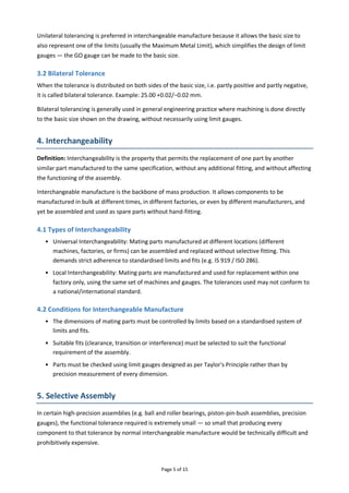 Page 5 of 15
Unilateral tolerancing is preferred in interchangeable manufacture because it allows the basic size to
also represent one of the limits (usually the Maximum Metal Limit), which simplifies the design of limit
gauges — the GO gauge can be made to the basic size.
3.2 Bilateral Tolerance
When the tolerance is distributed on both sides of the basic size, i.e. partly positive and partly negative,
it is called bilateral tolerance. Example: 25.00 +0.02/−0.02 mm.
Bilateral tolerancing is generally used in general engineering practice where machining is done directly
to the basic size shown on the drawing, without necessarily using limit gauges.
4. Interchangeability
Definition: Interchangeability is the property that permits the replacement of one part by another
similar part manufactured to the same specification, without any additional fitting, and without affecting
the functioning of the assembly.
Interchangeable manufacture is the backbone of mass production. It allows components to be
manufactured in bulk at different times, in different factories, or even by different manufacturers, and
yet be assembled and used as spare parts without hand-fitting.
4.1 Types of Interchangeability
• Universal Interchangeability: Mating parts manufactured at different locations (different
machines, factories, or firms) can be assembled and replaced without selective fitting. This
demands strict adherence to standardised limits and fits (e.g. IS 919 / ISO 286).
• Local Interchangeability: Mating parts are manufactured and used for replacement within one
factory only, using the same set of machines and gauges. The tolerances used may not conform to
a national/international standard.
4.2 Conditions for Interchangeable Manufacture
• The dimensions of mating parts must be controlled by limits based on a standardised system of
limits and fits.
• Suitable fits (clearance, transition or interference) must be selected to suit the functional
requirement of the assembly.
• Parts must be checked using limit gauges designed as per Taylor's Principle rather than by
precision measurement of every dimension.
5. Selective Assembly
In certain high-precision assemblies (e.g. ball and roller bearings, piston-pin-bush assemblies, precision
gauges), the functional tolerance required is extremely small — so small that producing every
component to that tolerance by normal interchangeable manufacture would be technically difficult and
prohibitively expensive.
 