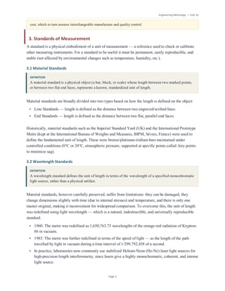 Engineering Metrology — Unit 1a
Page 2
cost, which in turn ensures interchangeable manufacture and quality control.
3. Standards of Measurement
A standard is a physical embodiment of a unit of measurement — a reference used to check or calibrate
other measuring instruments. For a standard to be useful it must be permanent, easily reproducible, and
stable (not affected by environmental changes such as temperature, humidity, etc.).
3.1 Material Standards
DEFINITION
A material standard is a physical object (a bar, block, or scale) whose length between two marked points,
or between two flat end faces, represents a known, standardized unit of length.
Material standards are broadly divided into two types based on how the length is defined on the object:
• Line Standards — length is defined as the distance between two engraved/scribed lines.
• End Standards — length is defined as the distance between two flat, parallel end faces.
Historically, material standards such as the Imperial Standard Yard (UK) and the International Prototype
Metre (kept at the International Bureau of Weights and Measures, BIPM, Sèvres, France) were used to
define the fundamental unit of length. These were bronze/platinum-iridium bars maintained under
controlled conditions (0°C or 20°C, atmospheric pressure, supported at specific points called Airy points
to minimize sag).
3.2 Wavelength Standards
DEFINITION
A wavelength standard defines the unit of length in terms of the wavelength of a specified monochromatic
light source, rather than a physical artifact.
Material standards, however carefully preserved, suffer from limitations: they can be damaged, they
change dimensions slightly with time (due to internal stresses) and temperature, and there is only one
master original, making it inconvenient for widespread comparison. To overcome this, the unit of length
was redefined using light wavelength — which is a natural, indestructible, and universally reproducible
standard.
• 1960: The metre was redefined as 1,650,763.73 wavelengths of the orange-red radiation of Krypton-
86 in vacuum.
• 1983: The metre was further redefined in terms of the speed of light — as the length of the path
travelled by light in vacuum during a time interval of 1/299,792,458 of a second.
• In practice, laboratories now commonly use stabilized Helium-Neon (He-Ne) laser light sources for
high-precision length interferometry, since lasers give a highly monochromatic, coherent, and intense
light source.
 