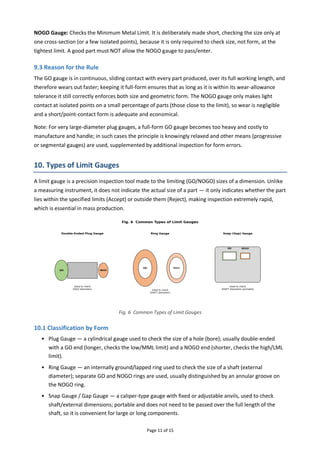 Page 11 of 15
NOGO Gauge: Checks the Minimum Metal Limit. It is deliberately made short, checking the size only at
one cross-section (or a few isolated points), because it is only required to check size, not form, at the
tightest limit. A good part must NOT allow the NOGO gauge to pass/enter.
9.3 Reason for the Rule
The GO gauge is in continuous, sliding contact with every part produced, over its full working length, and
therefore wears out faster; keeping it full-form ensures that as long as it is within its wear-allowance
tolerance it still correctly enforces both size and geometric form. The NOGO gauge only makes light
contact at isolated points on a small percentage of parts (those close to the limit), so wear is negligible
and a short/point-contact form is adequate and economical.
Note: For very large-diameter plug gauges, a full-form GO gauge becomes too heavy and costly to
manufacture and handle; in such cases the principle is knowingly relaxed and other means (progressive
or segmental gauges) are used, supplemented by additional inspection for form errors.
10. Types of Limit Gauges
A limit gauge is a precision inspection tool made to the limiting (GO/NOGO) sizes of a dimension. Unlike
a measuring instrument, it does not indicate the actual size of a part — it only indicates whether the part
lies within the specified limits (Accept) or outside them (Reject), making inspection extremely rapid,
which is essential in mass production.
Fig. 6 Common Types of Limit Gauges
10.1 Classification by Form
• Plug Gauge — a cylindrical gauge used to check the size of a hole (bore); usually double-ended
with a GO end (longer, checks the low/MML limit) and a NOGO end (shorter, checks the high/LML
limit).
• Ring Gauge — an internally ground/lapped ring used to check the size of a shaft (external
diameter); separate GO and NOGO rings are used, usually distinguished by an annular groove on
the NOGO ring.
• Snap Gauge / Gap Gauge — a caliper-type gauge with fixed or adjustable anvils, used to check
shaft/external dimensions; portable and does not need to be passed over the full length of the
shaft, so it is convenient for large or long components.
 