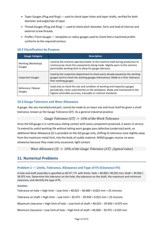 Page 12 of 15
• Taper Gauges (Plug and Ring) — used to check taper holes and taper shafts, verified for both
diameter and angle/rate of taper.
• Thread Gauges (Plug and Ring) — used to check pitch diameter, form and lead of internal and
external screw threads.
• Profile / Form Gauges — templates or radius gauges used to check that a machined profile
conforms to the required contour.
10.2 Classification by Purpose
Gauge Category Description
Working (Workshop)
Gauges
Used by the machine operator/setter at the machine itself during production to
continuously check the components being made. Slightly worn to the extreme
permissible working limit to allow for gauge tolerance.
Inspection Gauges
Used by the inspection department to check parts already passed by the working
gauges (and to check the working gauges themselves). Made to a finer tolerance
than working gauges.
Reference / Master
Gauges
Used only to check the size and condition of working and inspection gauges
periodically; never used directly on the workpiece. Made and maintained to the
highest attainable accuracy, traceable to national standards.
10.3 Gauge Tolerance and Wear Allowance
A gauge, like any manufactured part, cannot be made to an exact size and must itself be given a small
tolerance, known as the Gauge Tolerance (GT). As a general industrial practice:
Gauge Tolerance (GT) = 10% of the Work Tolerance
Since the GO gauge is in continuous sliding contact with every component produced, it wears in service.
To extend its useful working life without letting worn gauges pass defective (undersize) work, an
additional Wear Allowance (Z) is provided on the GO gauge only, shifting its tolerance zone slightly away
from the maximum metal limit, into the body of usable material. NOGO gauges receive no wear
allowance because they make only occasional, light contact.
Wear Allowance (Z) = 10% of the Gauge Tolerance (GT) (typical value)
11. Numerical Problems
Problem 1 — Limits, Tolerance, Allowance and Type of Fit (Clearance Fit)
A hole and shaft assembly is specified as 40 H7 / f7, with limits: Hole = 40.000 / 40.025 mm; Shaft = 39.950 /
39.975 mm. Determine the tolerance on the hole, the tolerance on the shaft, the maximum and minimum
clearance, and identify the type of fit.
Solution:
Tolerance on hole = High limit − Low limit = 40.025 − 40.000 = 0.025 mm = 25 microns
Tolerance on shaft = High limit − Low limit = 39.975 − 39.950 = 0.025 mm = 25 microns
Maximum clearance = High limit of hole − Low limit of shaft = 40.025 − 39.950 = 0.075 mm
Minimum clearance = Low limit of hole − High limit of shaft = 40.000 − 39.975 = 0.025 mm
 