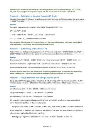 Page 13 of 15
Since both the maximum and minimum clearance values are positive, the assembly is a CLEARANCE
FIT, with allowance (minimum clearance) = 0.025 mm and maximum clearance = 0.075 mm.
Problem 2 — Calculation of Standard Tolerance (IT Grade)
Calculate the standard IT7 tolerance for a 40 mm shaft, which lies in the 30–50 mm standard size range, using
i = 0.45 D¹ᶠ³ + 0.001D.
Solution:
Geometric mean diameter, D = √(D₁ × D₂) = √(30 × 50) = √1500 = 38.73 mm
D¹ᶠ³ = (38.73)¹ᶠ³ = 3.383
i = 0.45 × 3.383 + 0.001 × 38.73 = 1.522 + 0.039 = 1.561 microns
IT7 = 16 i = 16 × 1.561 = 24.98 microns ≈ 0.025 mm
The calculated IT7 tolerance (≈ 25 microns) matches the standard tabulated value used for the 40H7
hole in Problem 1, confirming the standard tolerance formula.
Problem 3 — Determining an Interference Fit
A 30 mm hole and shaft assembly is specified as 30 H7 / p6, with limits: Hole = 30.000 / 30.021 mm; Shaft =
30.022 / 30.035 mm. Determine the type of fit and the maximum and minimum interference.
Solution:
Tolerance on hole = 30.021 − 30.000 = 0.021 mm; Tolerance on shaft = 30.035 − 30.022 = 0.013 mm
Maximum interference = High limit of shaft − Low limit of hole = 30.035 − 30.000 = 0.035 mm
Minimum interference = Low limit of shaft − High limit of hole = 30.022 − 30.021 = 0.001 mm
Since the shaft is larger than the hole at both limits (negative clearance throughout), the assembly is
an INTERFERENCE FIT (press fit), with interference ranging from 0.001 mm to 0.035 mm.
Problem 4 — Design of GO and NOGO Plug Gauge for a Hole
Design GO and NOGO plug gauges for a hole of size 25 H8, given High limit = 25.033 mm, Low limit = 25.000
mm. Take Gauge Tolerance = 10% of Work Tolerance, and Wear Allowance = 10% of Gauge Tolerance.
Solution:
Work Tolerance (WT) = 25.033 − 25.000 = 0.033 mm = 33 microns
Gauge Tolerance (GT) = 10% × 33 = 3.3 microns = 0.0033 mm
Wear Allowance (Z) = 10% × 3.3 = 0.33 micron = 0.00033 mm
GO gauge checks the Low Limit (Maximum Metal Limit of the hole). Its tolerance zone is placed just
above the low limit, shifted by the wear allowance:
GO gauge: Low limit = 25.000 + 0.0003 = 25.0003 mm; High limit = 25.0003 + 0.0033 = 25.0036 mm
NOGO gauge checks the High Limit (Minimum Metal Limit of the hole). No wear allowance is applied; its
tolerance zone is placed just below the high limit:
NOGO gauge: High limit = 25.0330 mm; Low limit = 25.0330 − 0.0033 = 25.0297 mm
 
