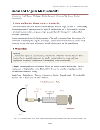Engineering Metrology — Unit 1b: Linear & Angular Measurement
Page 1
Linear and Angular Measurements
Micrometers · Height Gauges · Slip Gauges & Indian Standards · Wringing of Slip Gauges · Sine Bar ·
Autocollimator
1. Linear and Angular Measurement — Introduction
Linear measurement deals with the measurement of length, diameter, height, or depth of a component by
direct comparison with a known standard of length. It may be carried out by direct methods (steel rule,
vernier caliper, micrometers, slip gauges, height gauge) or by indirect/comparative methods (dial
indicators, comparators).
Angular measurement deals with the determination of the angle between two lines, faces, or axes of a
component, or the setting/checking of a given angle. Common methods/instruments include the bevel
protractor, sine bar, sine centre, angle gauges, spirit level/clinometer, and the autocollimator.
2. Micrometers
DEFINITION
A micrometer is a precision linear-measuring instrument that works on the principle of a screw thread:
rotation of a very accurately made screw (the spindle) inside a fixed nut converts a small linear
displacement into a larger, easily readable rotary movement on a graduated thimble.
Principle: for one complete revolution of the thimble, the spindle advances or retracts by a distance
exactly equal to the pitch of the screw. The thimble is divided into a number of equal parts so that
fractional turns can be read directly.
Least Count = Pitch of screw ÷ Number of divisions on thimble. Example: pitch = 0.5 mm, thimble
divisions = 50 ⇒ Least count = 0.5/50 = 0.01 mm.
Fig. 1 — Outside micrometer: frame, anvil, spindle, sleeve (main scale), thimble (circular scale), ratchet stop, and lock nut.
 