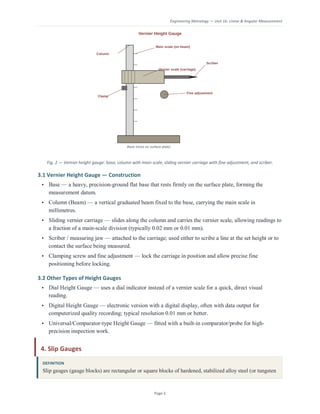 Engineering Metrology — Unit 1b: Linear & Angular Measurement
Page 3
Fig. 2 — Vernier height gauge: base, column with main scale, sliding vernier carriage with fine adjustment, and scriber.
3.1 Vernier Height Gauge — Construction
• Base — a heavy, precision-ground flat base that rests firmly on the surface plate, forming the
measurement datum.
• Column (Beam) — a vertical graduated beam fixed to the base, carrying the main scale in
millimetres.
• Sliding vernier carriage — slides along the column and carries the vernier scale, allowing readings to
a fraction of a main-scale division (typically 0.02 mm or 0.01 mm).
• Scriber / measuring jaw — attached to the carriage; used either to scribe a line at the set height or to
contact the surface being measured.
• Clamping screw and fine adjustment — lock the carriage in position and allow precise fine
positioning before locking.
3.2 Other Types of Height Gauges
• Dial Height Gauge — uses a dial indicator instead of a vernier scale for a quick, direct visual
reading.
• Digital Height Gauge — electronic version with a digital display, often with data output for
computerized quality recording; typical resolution 0.01 mm or better.
• Universal/Comparator-type Height Gauge — fitted with a built-in comparator/probe for high-
precision inspection work.
4. Slip Gauges
DEFINITION
Slip gauges (gauge blocks) are rectangular or square blocks of hardened, stabilized alloy steel (or tungsten
 