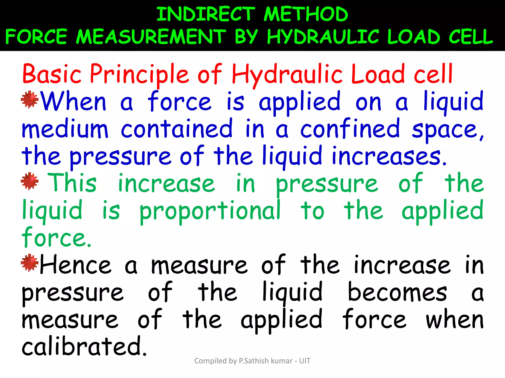 INDIRECT METHOD
FORCE MEASUREMENT BY HYDRAULIC LOAD CELL
Basic Principle of Hydraulic Load cell
When a force is applied on a liquid
medium contained in a confined space,
the pressure of the liquid increases.
This increase in pressure of the
liquid is proportional to the applied
force.
Hence a measure of the increase in
pressure of the liquid becomes a
measure of the applied force when
calibrated. Compiled by P.Sathish kumar - UIT
 