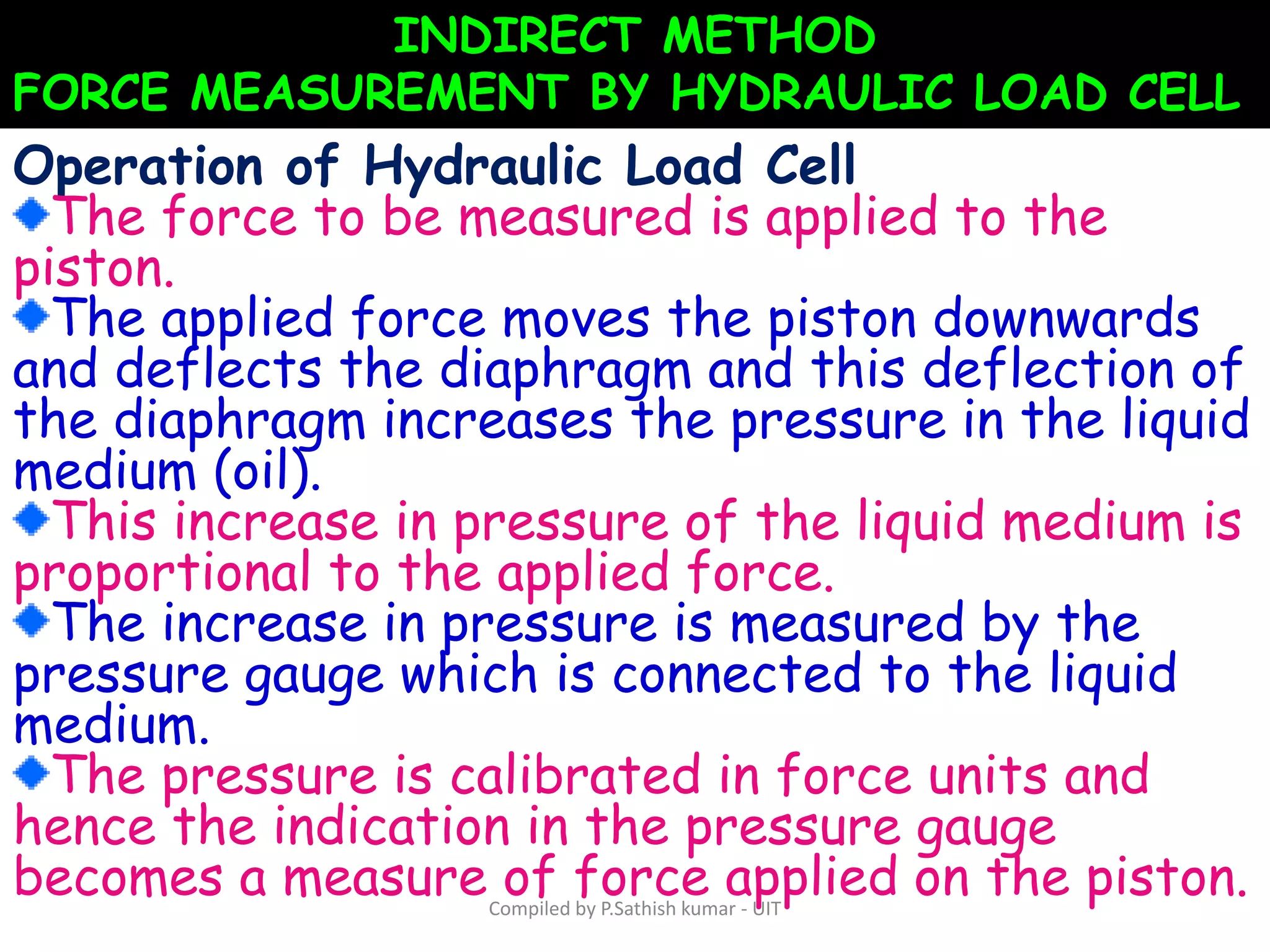 INDIRECT METHOD
FORCE MEASUREMENT BY HYDRAULIC LOAD CELL
Operation of Hydraulic Load Cell
The force to be measured is applied to the
piston.
The applied force moves the piston downwards
and deflects the diaphragm and this deflection of
the diaphragm increases the pressure in the liquid
medium (oil).
This increase in pressure of the liquid medium is
proportional to the applied force.
The increase in pressure is measured by the
pressure gauge which is connected to the liquid
medium.
The pressure is calibrated in force units and
hence the indication in the pressure gauge
becomes a measure of force applied on the piston.Compiled by P.Sathish kumar - UIT
 