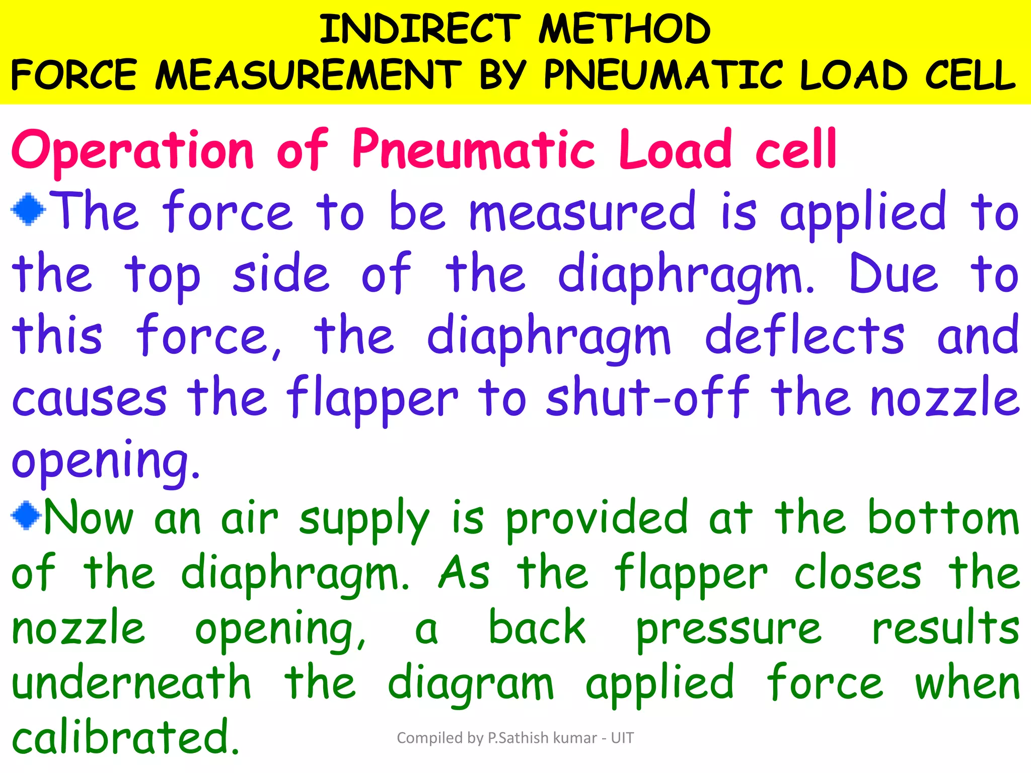 INDIRECT METHOD
FORCE MEASUREMENT BY PNEUMATIC LOAD CELL
Operation of Pneumatic Load cell
The force to be measured is applied to
the top side of the diaphragm. Due to
this force, the diaphragm deflects and
causes the flapper to shut-off the nozzle
opening.
Now an air supply is provided at the bottom
of the diaphragm. As the flapper closes the
nozzle opening, a back pressure results
underneath the diagram applied force when
calibrated. Compiled by P.Sathish kumar - UIT
 