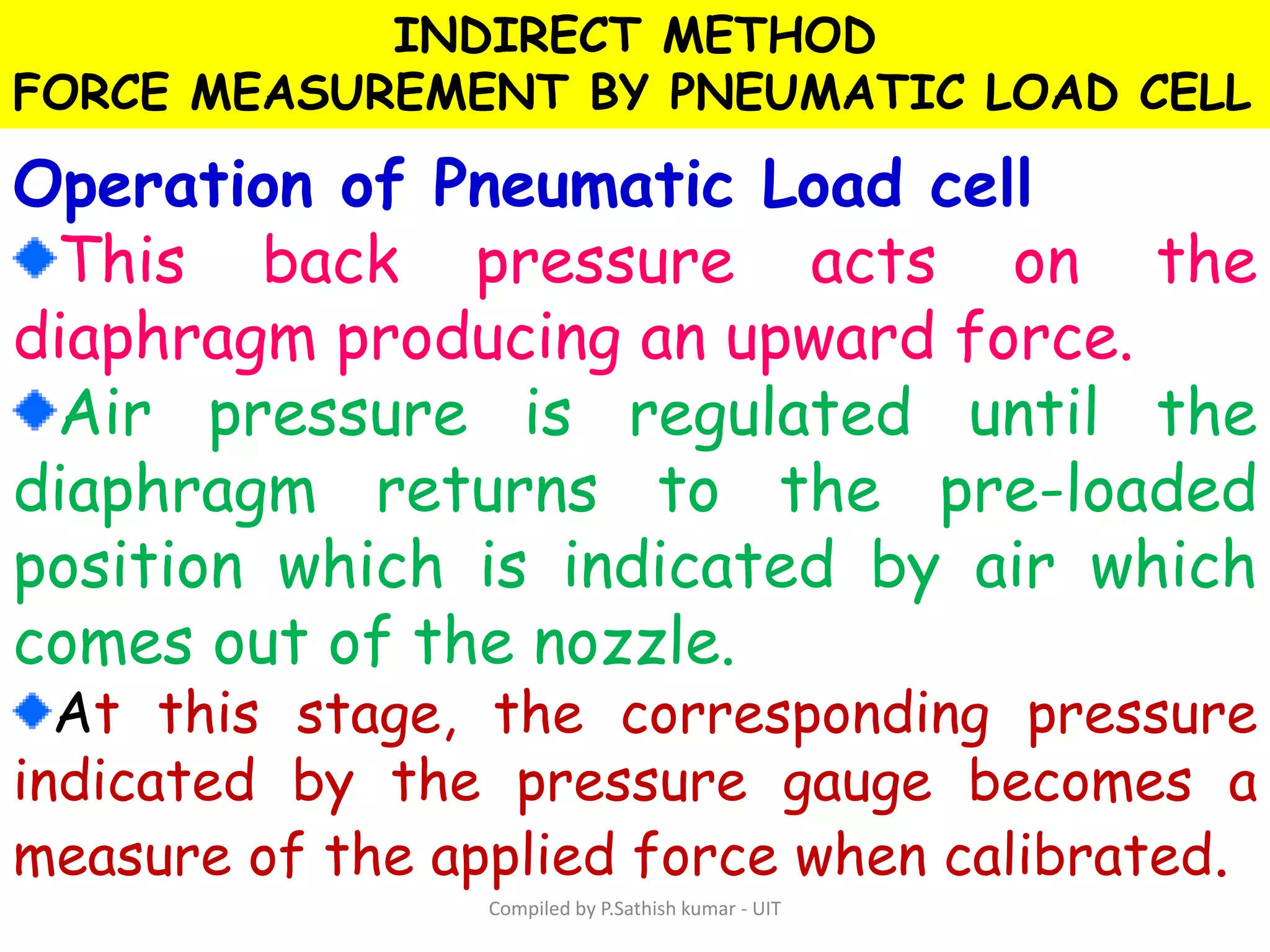 INDIRECT METHOD
FORCE MEASUREMENT BY PNEUMATIC LOAD CELL
Operation of Pneumatic Load cell
This back pressure acts on the
diaphragm producing an upward force.
Air pressure is regulated until the
diaphragm returns to the pre-loaded
position which is indicated by air which
comes out of the nozzle.
At this stage, the corresponding pressure
indicated by the pressure gauge becomes a
measure of the applied force when calibrated.
Compiled by P.Sathish kumar - UIT
 