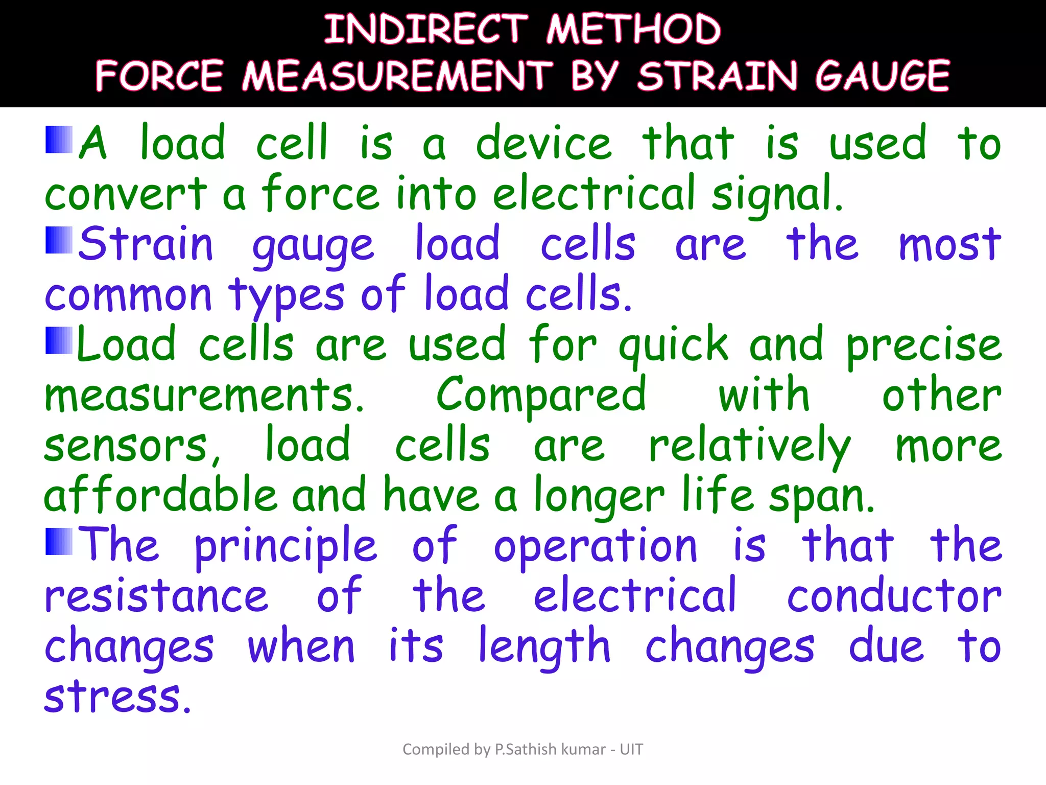 Compiled by P.Sathish kumar - UIT
A load cell is a device that is used to
convert a force into electrical signal.
Strain gauge load cells are the most
common types of load cells.
Load cells are used for quick and precise
measurements. Compared with other
sensors, load cells are relatively more
affordable and have a longer life span.
The principle of operation is that the
resistance of the electrical conductor
changes when its length changes due to
stress.
 