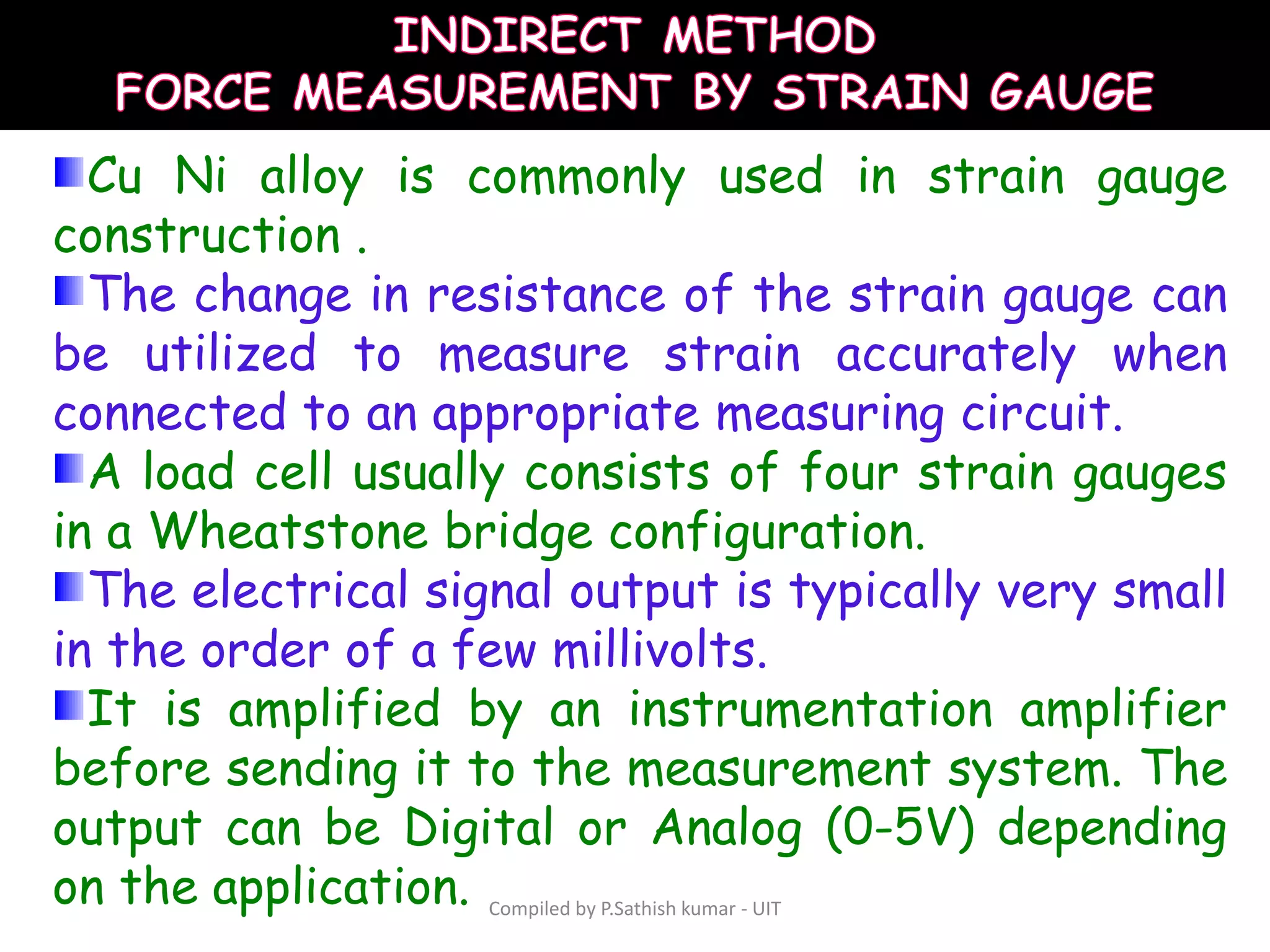 Compiled by P.Sathish kumar - UIT
Cu Ni alloy is commonly used in strain gauge
construction .
The change in resistance of the strain gauge can
be utilized to measure strain accurately when
connected to an appropriate measuring circuit.
A load cell usually consists of four strain gauges
in a Wheatstone bridge configuration.
The electrical signal output is typically very small
in the order of a few millivolts.
It is amplified by an instrumentation amplifier
before sending it to the measurement system. The
output can be Digital or Analog (0-5V) depending
on the application.
 