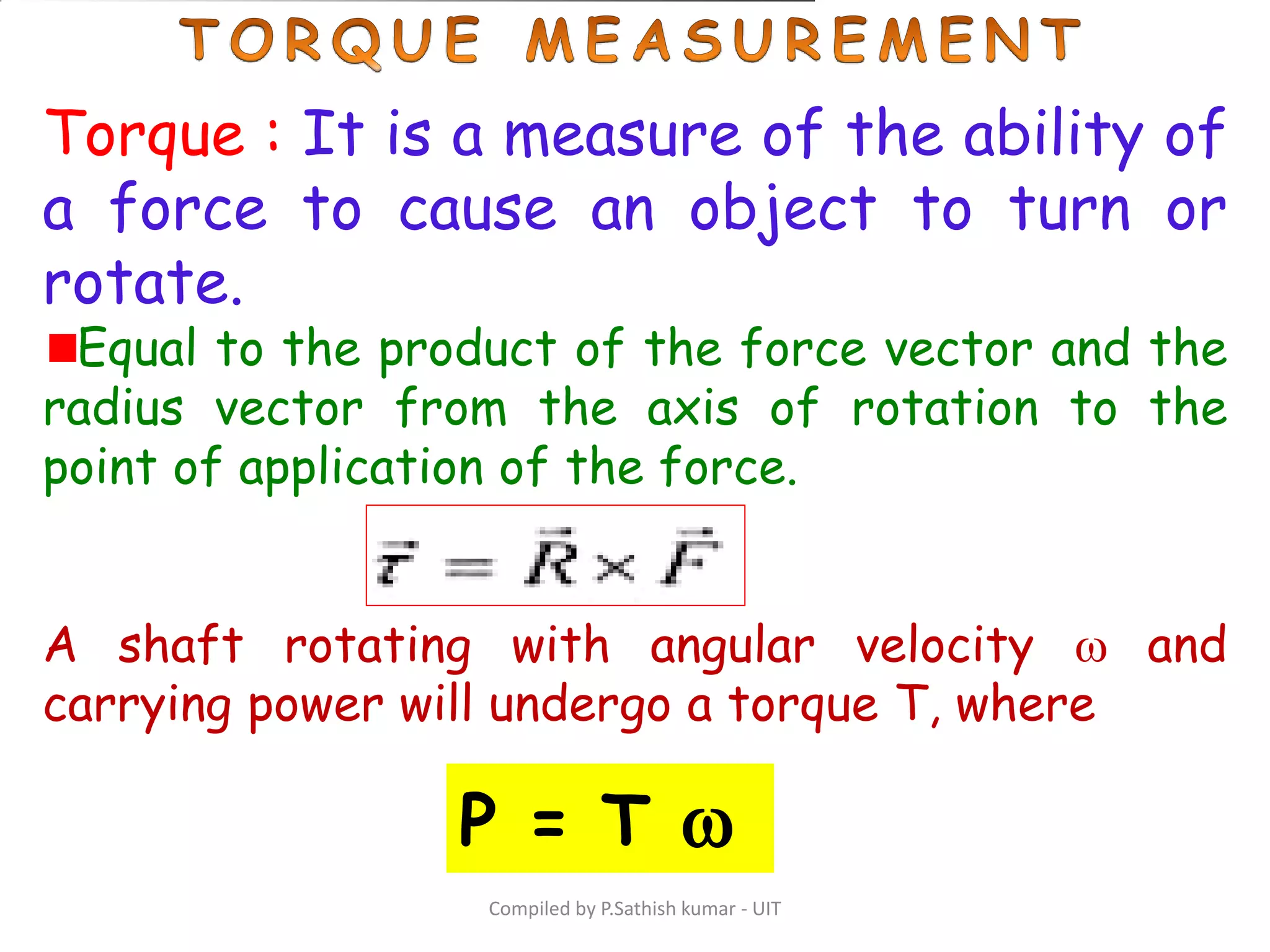 Compiled by P.Sathish kumar - UIT
Torque : It is a measure of the ability of
a force to cause an object to turn or
rotate.
Equal to the product of the force vector and the
radius vector from the axis of rotation to the
point of application of the force.
A shaft rotating with angular velocity  and
carrying power will undergo a torque T, where
P = T 
 