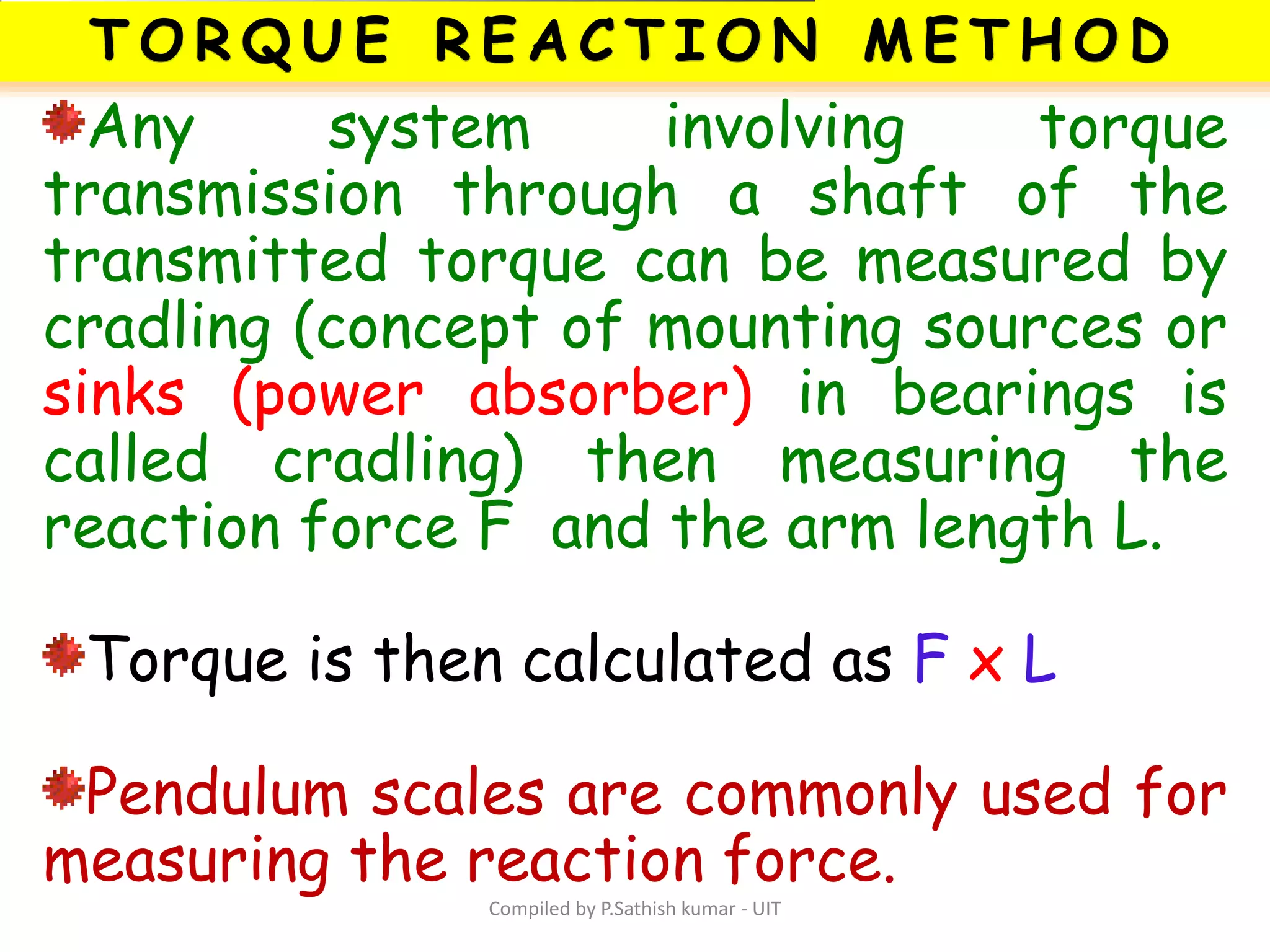 Compiled by P.Sathish kumar - UIT
Any system involving torque
transmission through a shaft of the
transmitted torque can be measured by
cradling (concept of mounting sources or
sinks (power absorber) in bearings is
called cradling) then measuring the
reaction force F and the arm length L.
Torque is then calculated as F x L
Pendulum scales are commonly used for
measuring the reaction force.
 
