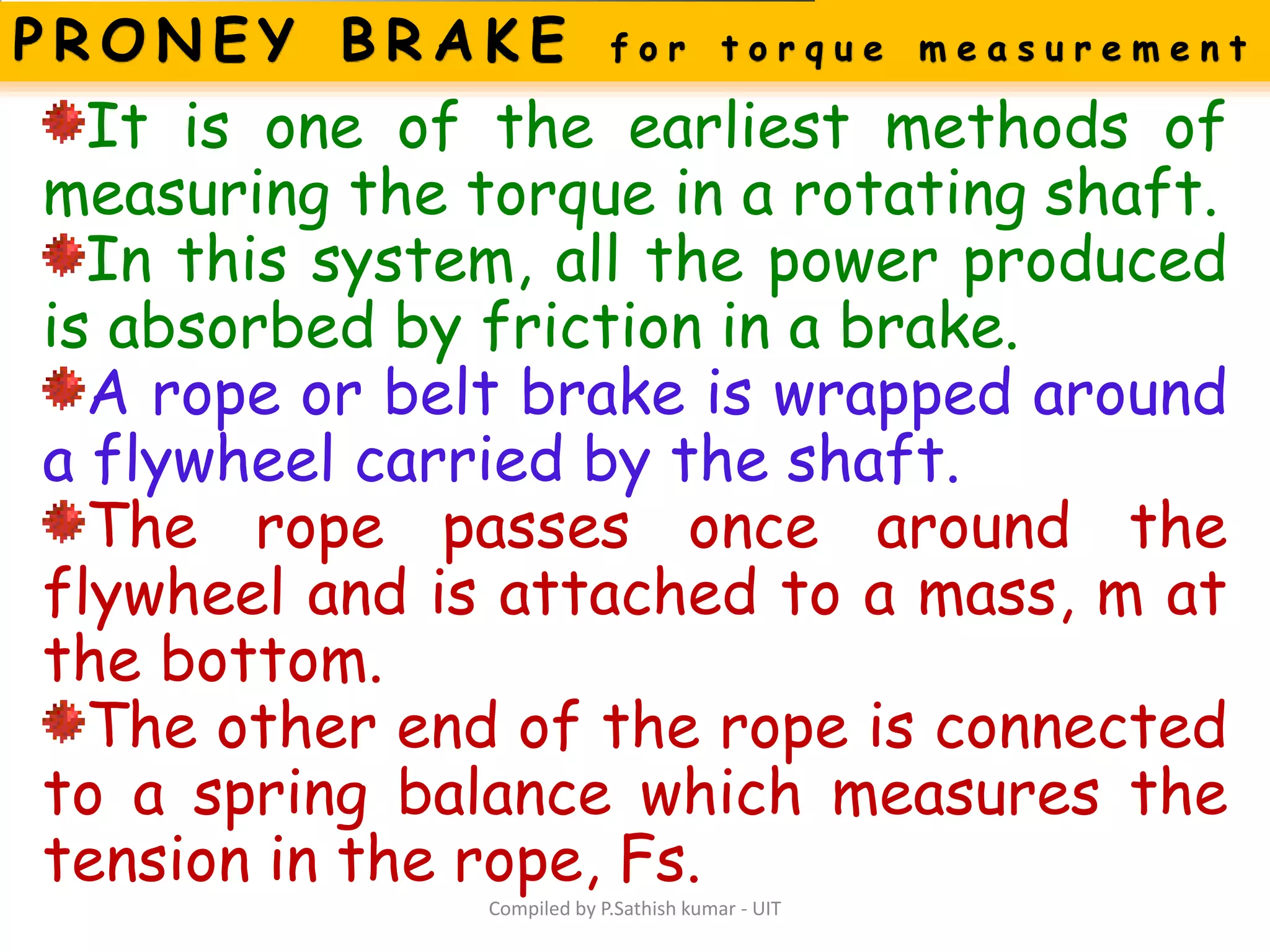 Compiled by P.Sathish kumar - UIT
It is one of the earliest methods of
measuring the torque in a rotating shaft.
In this system, all the power produced
is absorbed by friction in a brake.
A rope or belt brake is wrapped around
a flywheel carried by the shaft.
The rope passes once around the
flywheel and is attached to a mass, m at
the bottom.
The other end of the rope is connected
to a spring balance which measures the
tension in the rope, Fs.
 