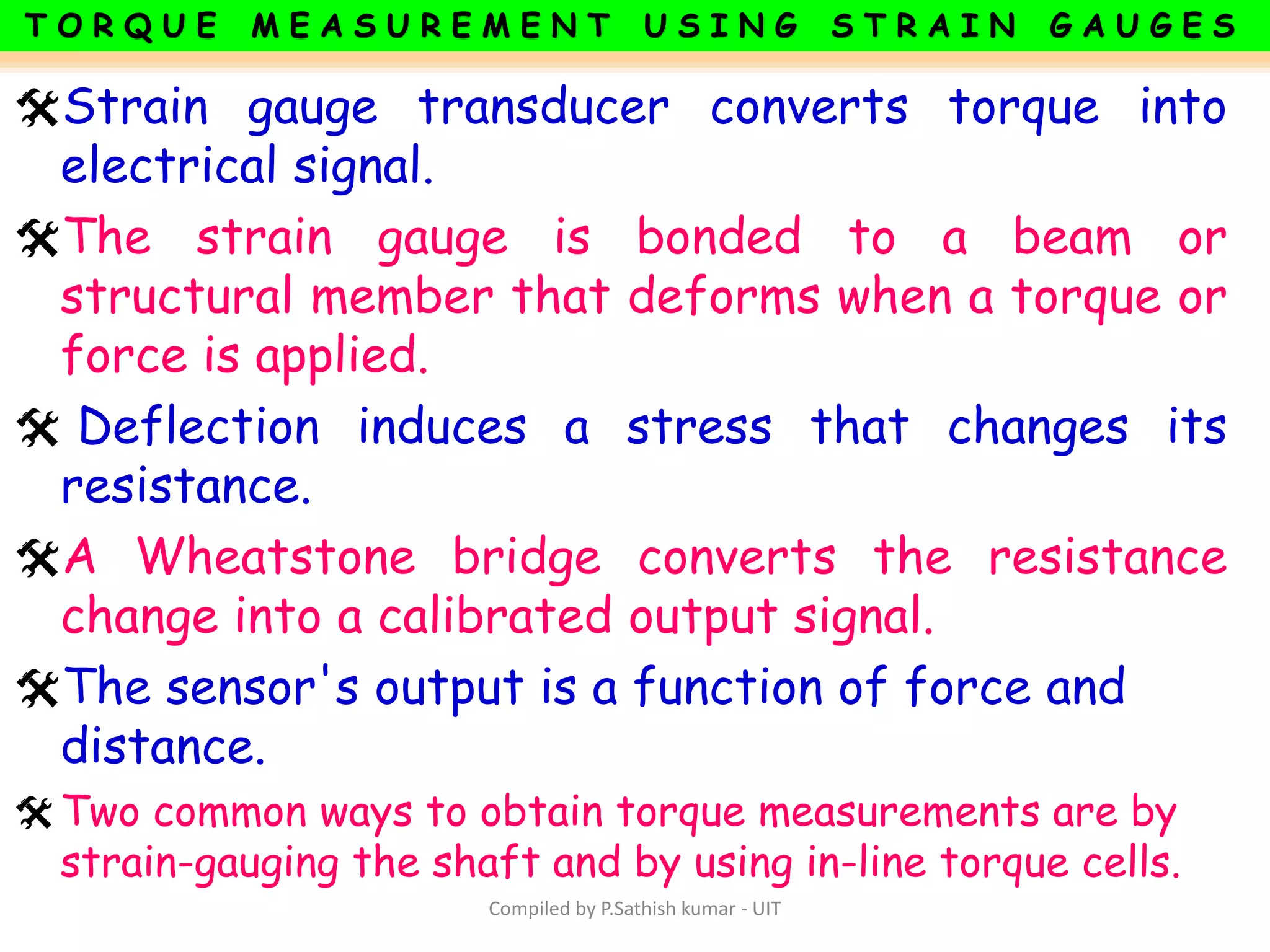 Strain gauge transducer converts torque into
electrical signal.
The strain gauge is bonded to a beam or
structural member that deforms when a torque or
force is applied.
 Deflection induces a stress that changes its
resistance.
A Wheatstone bridge converts the resistance
change into a calibrated output signal.
The sensor's output is a function of force and
distance.
Two common ways to obtain torque measurements are by
strain-gauging the shaft and by using in-line torque cells.
Compiled by P.Sathish kumar - UIT
 
