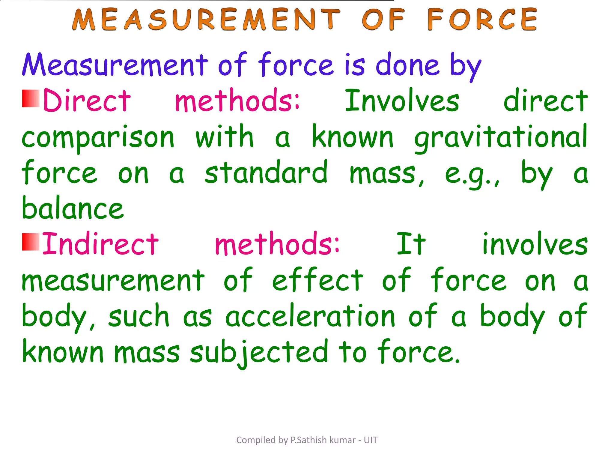 Compiled by P.Sathish kumar - UIT
Measurement of force is done by
Direct methods: Involves direct
comparison with a known gravitational
force on a standard mass, e.g., by a
balance
Indirect methods: It involves
measurement of effect of force on a
body, such as acceleration of a body of
known mass subjected to force.
 