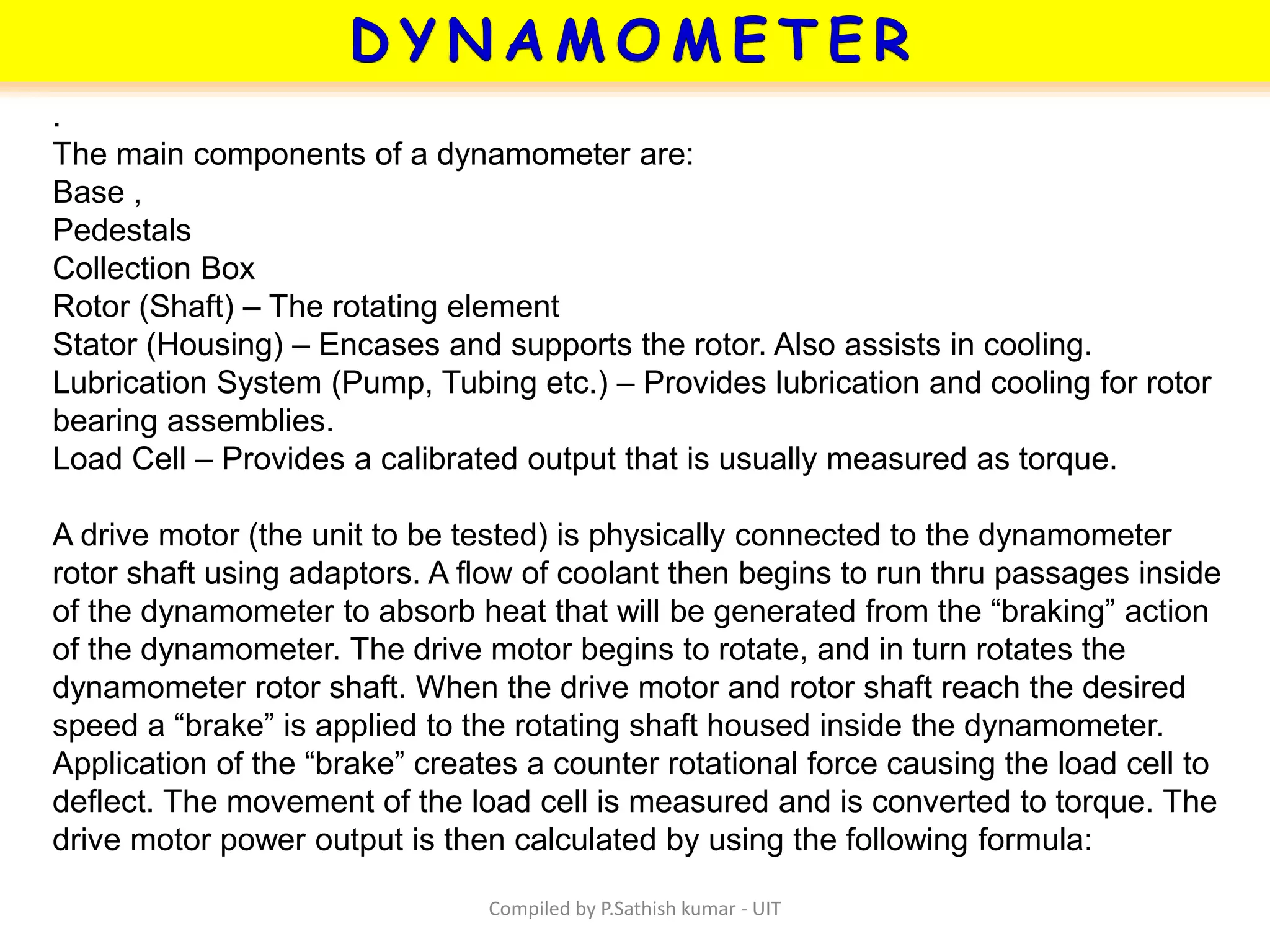 Compiled by P.Sathish kumar - UIT
.
The main components of a dynamometer are:
Base ,
Pedestals
Collection Box
Rotor (Shaft) – The rotating element
Stator (Housing) – Encases and supports the rotor. Also assists in cooling.
Lubrication System (Pump, Tubing etc.) – Provides lubrication and cooling for rotor
bearing assemblies.
Load Cell – Provides a calibrated output that is usually measured as torque.
A drive motor (the unit to be tested) is physically connected to the dynamometer
rotor shaft using adaptors. A flow of coolant then begins to run thru passages inside
of the dynamometer to absorb heat that will be generated from the “braking” action
of the dynamometer. The drive motor begins to rotate, and in turn rotates the
dynamometer rotor shaft. When the drive motor and rotor shaft reach the desired
speed a “brake” is applied to the rotating shaft housed inside the dynamometer.
Application of the “brake” creates a counter rotational force causing the load cell to
deflect. The movement of the load cell is measured and is converted to torque. The
drive motor power output is then calculated by using the following formula:
 