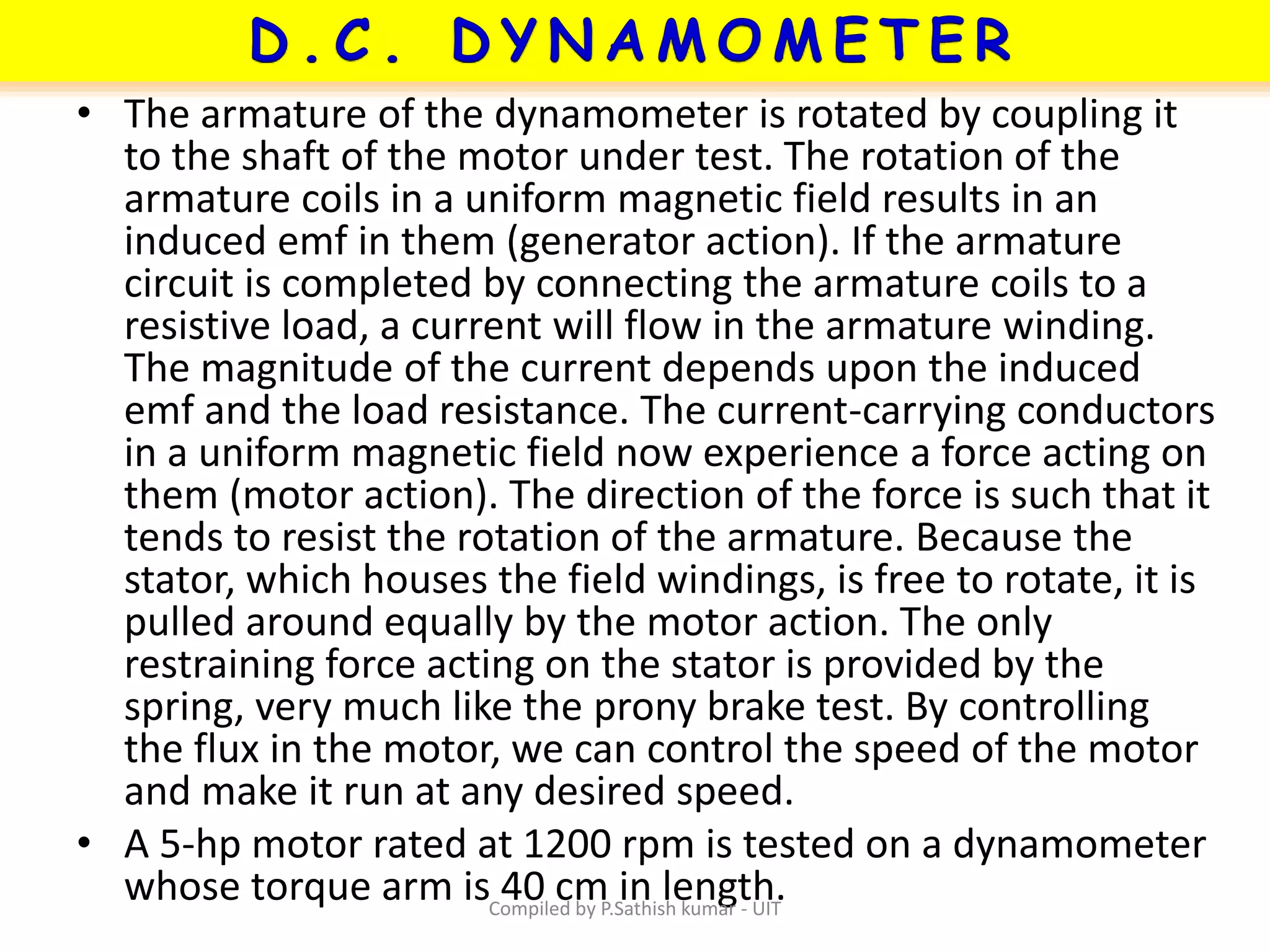 • The armature of the dynamometer is rotated by coupling it
to the shaft of the motor under test. The rotation of the
armature coils in a uniform magnetic field results in an
induced emf in them (generator action). If the armature
circuit is completed by connecting the armature coils to a
resistive load, a current will flow in the armature winding.
The magnitude of the current depends upon the induced
emf and the load resistance. The current-carrying conductors
in a uniform magnetic field now experience a force acting on
them (motor action). The direction of the force is such that it
tends to resist the rotation of the armature. Because the
stator, which houses the field windings, is free to rotate, it is
pulled around equally by the motor action. The only
restraining force acting on the stator is provided by the
spring, very much like the prony brake test. By controlling
the flux in the motor, we can control the speed of the motor
and make it run at any desired speed.
• A 5-hp motor rated at 1200 rpm is tested on a dynamometer
whose torque arm is 40 cm in length.Compiled by P.Sathish kumar - UIT
 