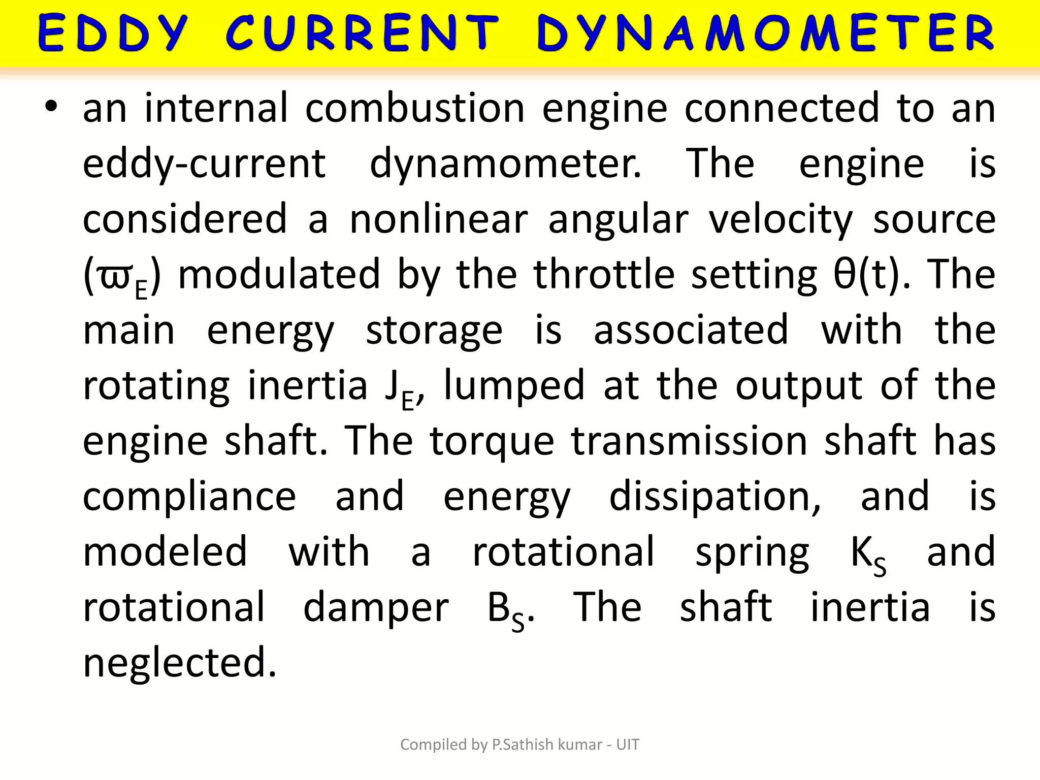 • an internal combustion engine connected to an
eddy-current dynamometer. The engine is
considered a nonlinear angular velocity source
(ϖE) modulated by the throttle setting θ(t). The
main energy storage is associated with the
rotating inertia JE, lumped at the output of the
engine shaft. The torque transmission shaft has
compliance and energy dissipation, and is
modeled with a rotational spring KS and
rotational damper BS. The shaft inertia is
neglected.
Compiled by P.Sathish kumar - UIT
 