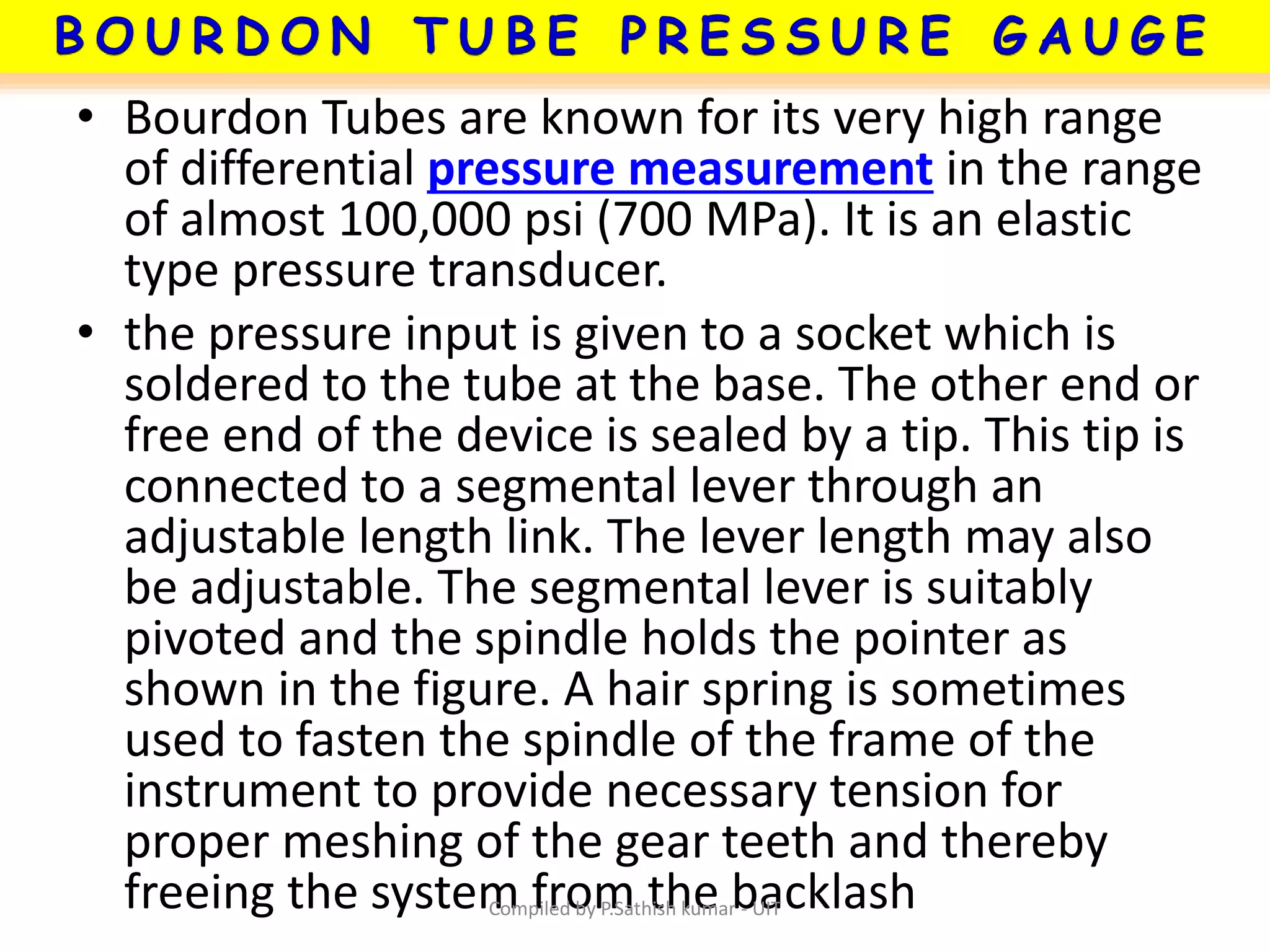 • Bourdon Tubes are known for its very high range
of differential pressure measurement in the range
of almost 100,000 psi (700 MPa). It is an elastic
type pressure transducer.
• the pressure input is given to a socket which is
soldered to the tube at the base. The other end or
free end of the device is sealed by a tip. This tip is
connected to a segmental lever through an
adjustable length link. The lever length may also
be adjustable. The segmental lever is suitably
pivoted and the spindle holds the pointer as
shown in the figure. A hair spring is sometimes
used to fasten the spindle of the frame of the
instrument to provide necessary tension for
proper meshing of the gear teeth and thereby
freeing the system from the backlashCompiled by P.Sathish kumar - UIT
 