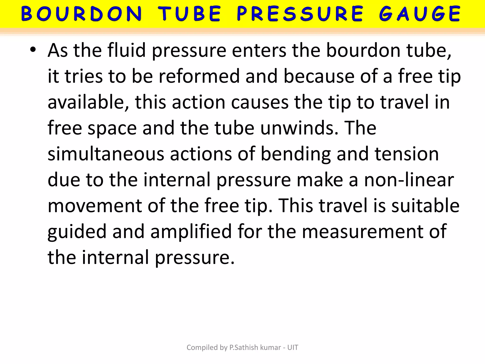 • As the fluid pressure enters the bourdon tube,
it tries to be reformed and because of a free tip
available, this action causes the tip to travel in
free space and the tube unwinds. The
simultaneous actions of bending and tension
due to the internal pressure make a non-linear
movement of the free tip. This travel is suitable
guided and amplified for the measurement of
the internal pressure.
Compiled by P.Sathish kumar - UIT
 