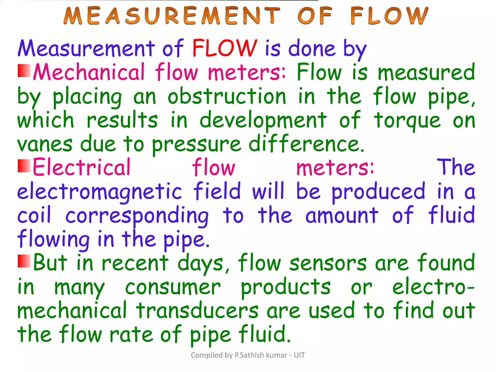 Compiled by P.Sathish kumar - UIT
Measurement of FLOW is done by
Mechanical flow meters: Flow is measured
by placing an obstruction in the flow pipe,
which results in development of torque on
vanes due to pressure difference.
Electrical flow meters: The
electromagnetic field will be produced in a
coil corresponding to the amount of fluid
flowing in the pipe.
But in recent days, flow sensors are found
in many consumer products or electro-
mechanical transducers are used to find out
the flow rate of pipe fluid.
 