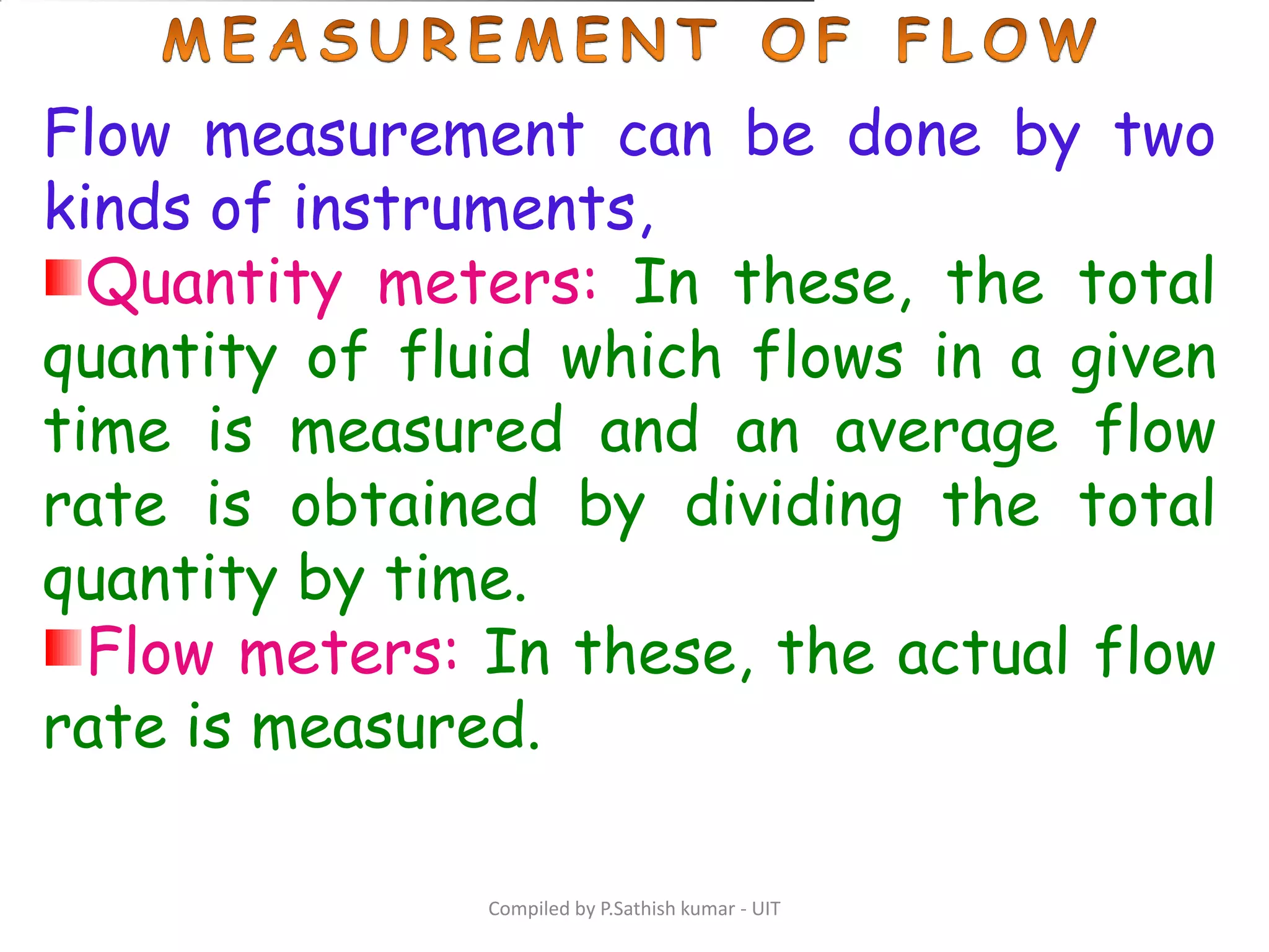 Compiled by P.Sathish kumar - UIT
Flow measurement can be done by two
kinds of instruments,
Quantity meters: In these, the total
quantity of fluid which flows in a given
time is measured and an average flow
rate is obtained by dividing the total
quantity by time.
Flow meters: In these, the actual flow
rate is measured.
 