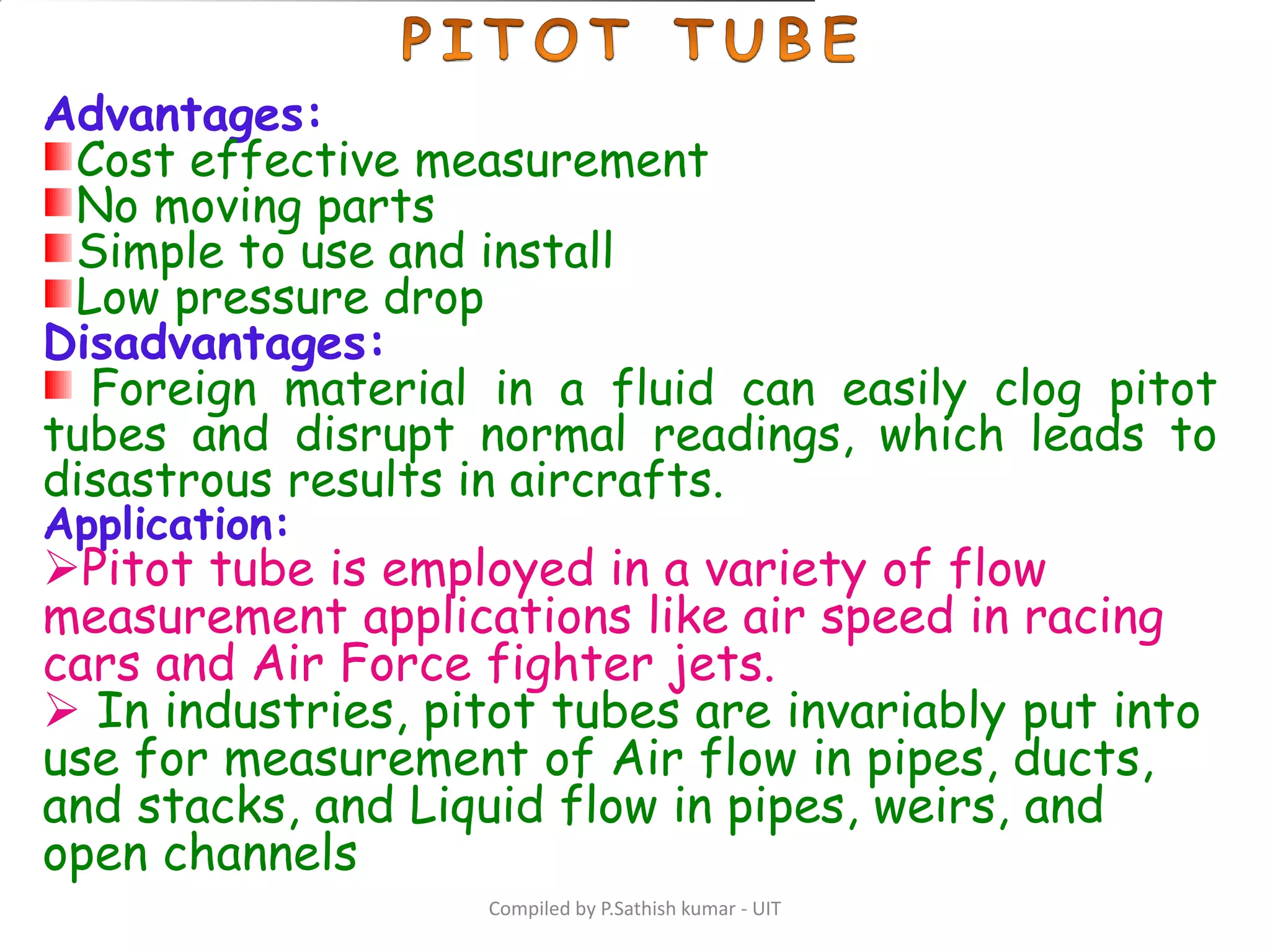 Compiled by P.Sathish kumar - UIT
Advantages:
Cost effective measurement
No moving parts
Simple to use and install
Low pressure drop
Disadvantages:
Foreign material in a fluid can easily clog pitot
tubes and disrupt normal readings, which leads to
disastrous results in aircrafts.
Application:
Pitot tube is employed in a variety of flow
measurement applications like air speed in racing
cars and Air Force fighter jets.
 In industries, pitot tubes are invariably put into
use for measurement of Air flow in pipes, ducts,
and stacks, and Liquid flow in pipes, weirs, and
open channels
 