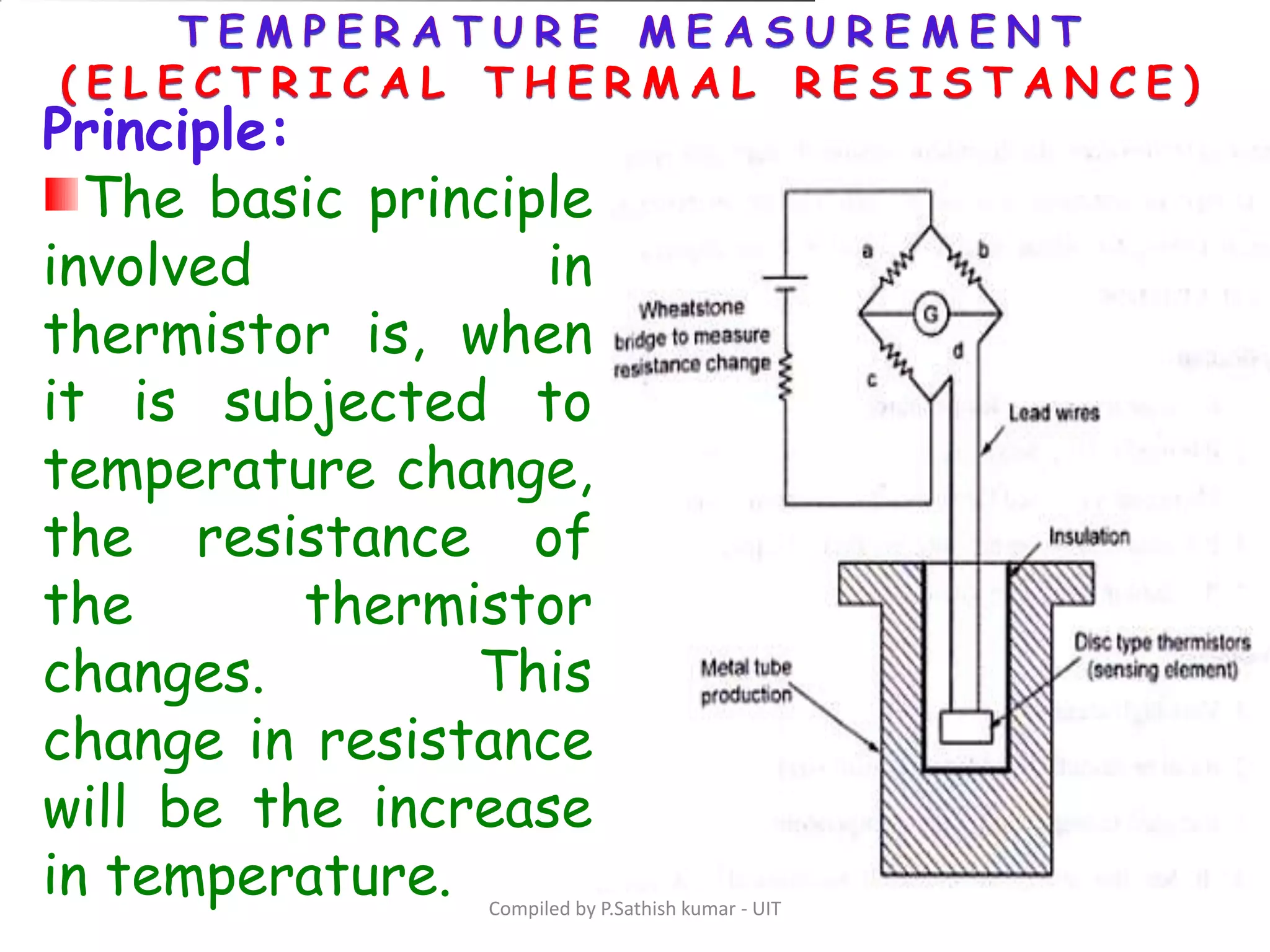 Compiled by P.Sathish kumar - UIT
Principle:
The basic principle
involved in
thermistor is, when
it is subjected to
temperature change,
the resistance of
the thermistor
changes. This
change in resistance
will be the increase
in temperature.
 