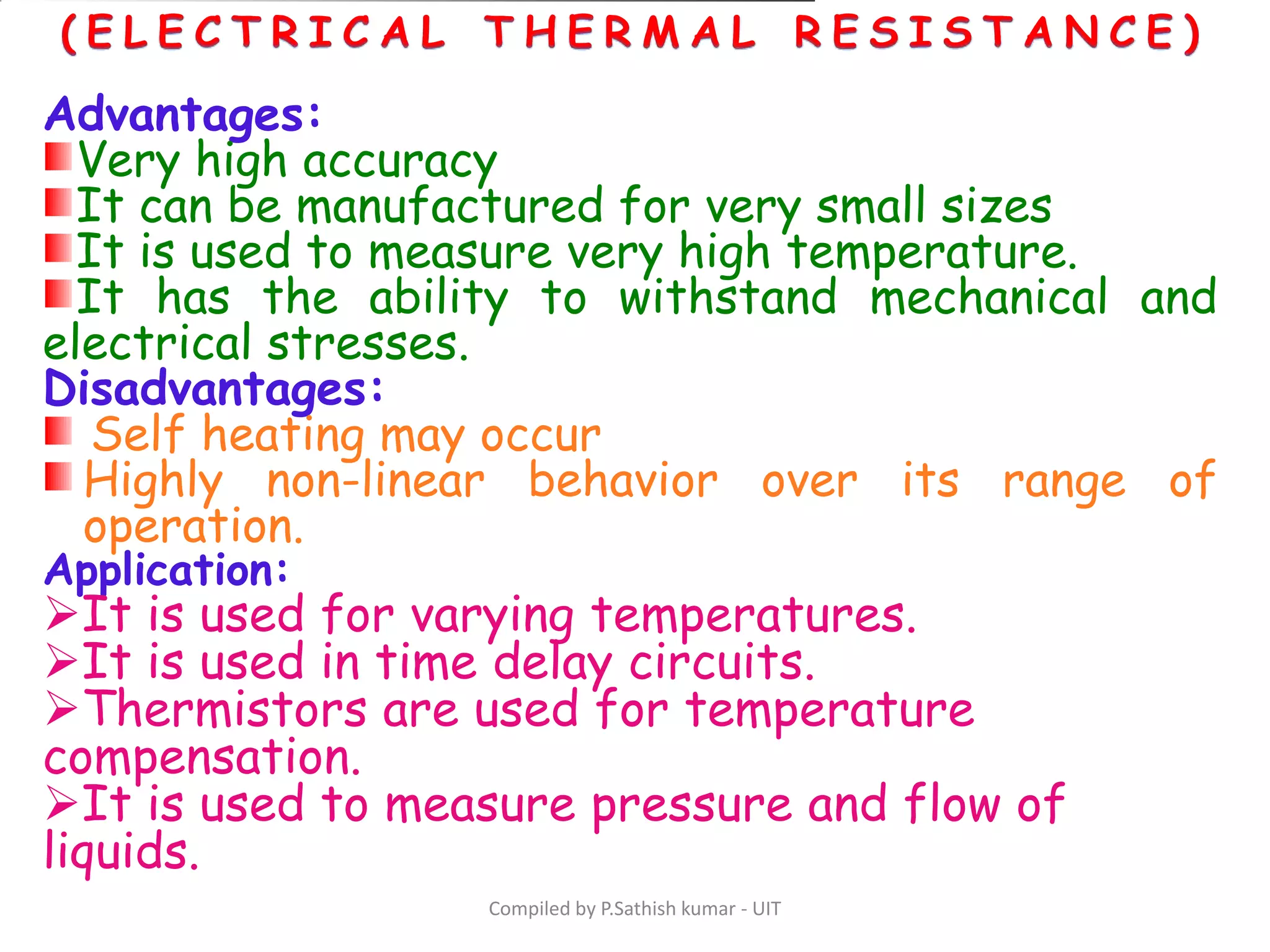 Compiled by P.Sathish kumar - UIT
Advantages:
Very high accuracy
It can be manufactured for very small sizes
It is used to measure very high temperature.
It has the ability to withstand mechanical and
electrical stresses.
Disadvantages:
Self heating may occur
Highly non-linear behavior over its range of
operation.
Application:
It is used for varying temperatures.
It is used in time delay circuits.
Thermistors are used for temperature
compensation.
It is used to measure pressure and flow of
liquids.
 