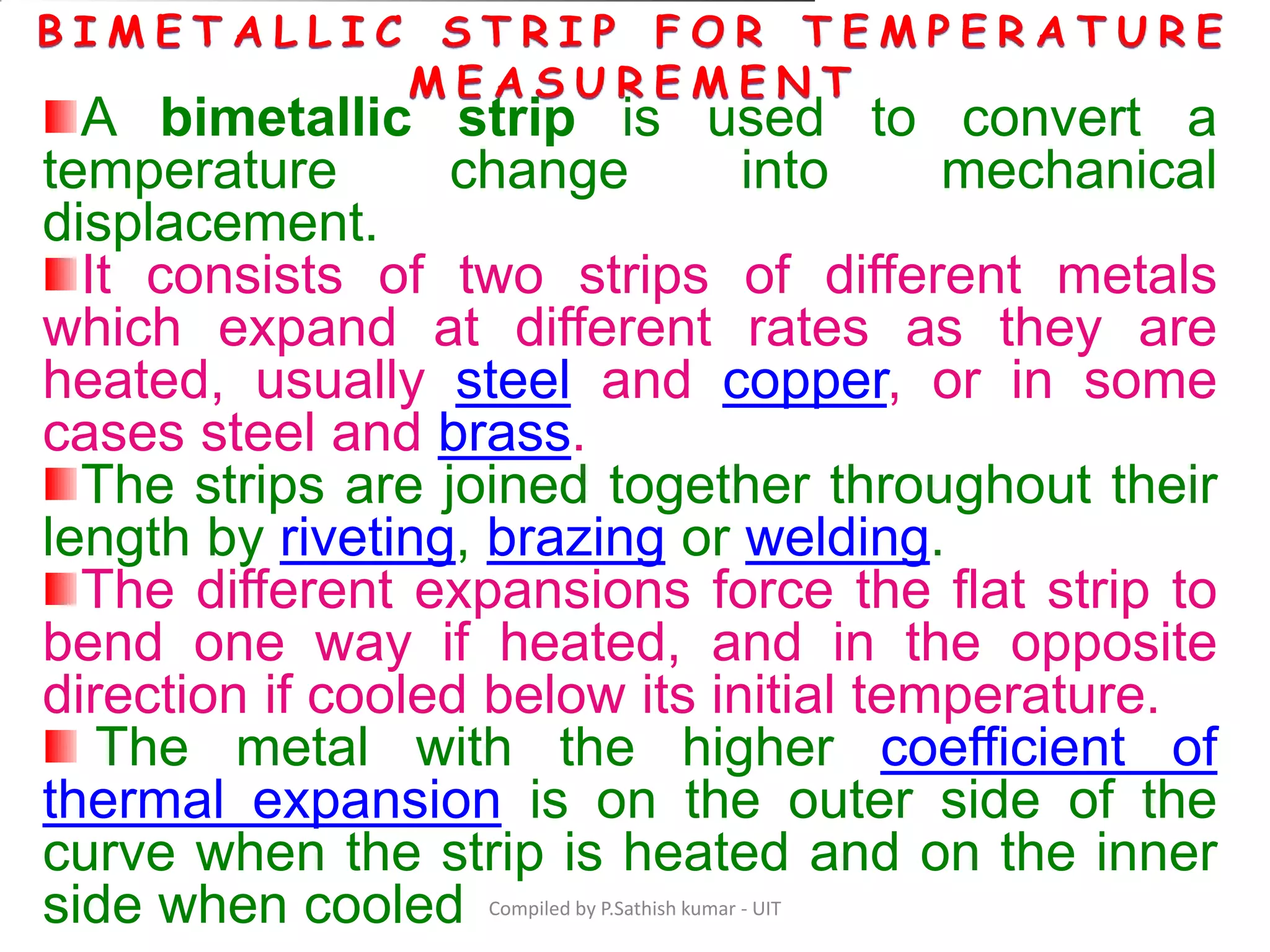 Compiled by P.Sathish kumar - UIT
A bimetallic strip is used to convert a
temperature change into mechanical
displacement.
It consists of two strips of different metals
which expand at different rates as they are
heated, usually steel and copper, or in some
cases steel and brass.
The strips are joined together throughout their
length by riveting, brazing or welding.
The different expansions force the flat strip to
bend one way if heated, and in the opposite
direction if cooled below its initial temperature.
The metal with the higher coefficient of
thermal expansion is on the outer side of the
curve when the strip is heated and on the inner
side when cooled
 