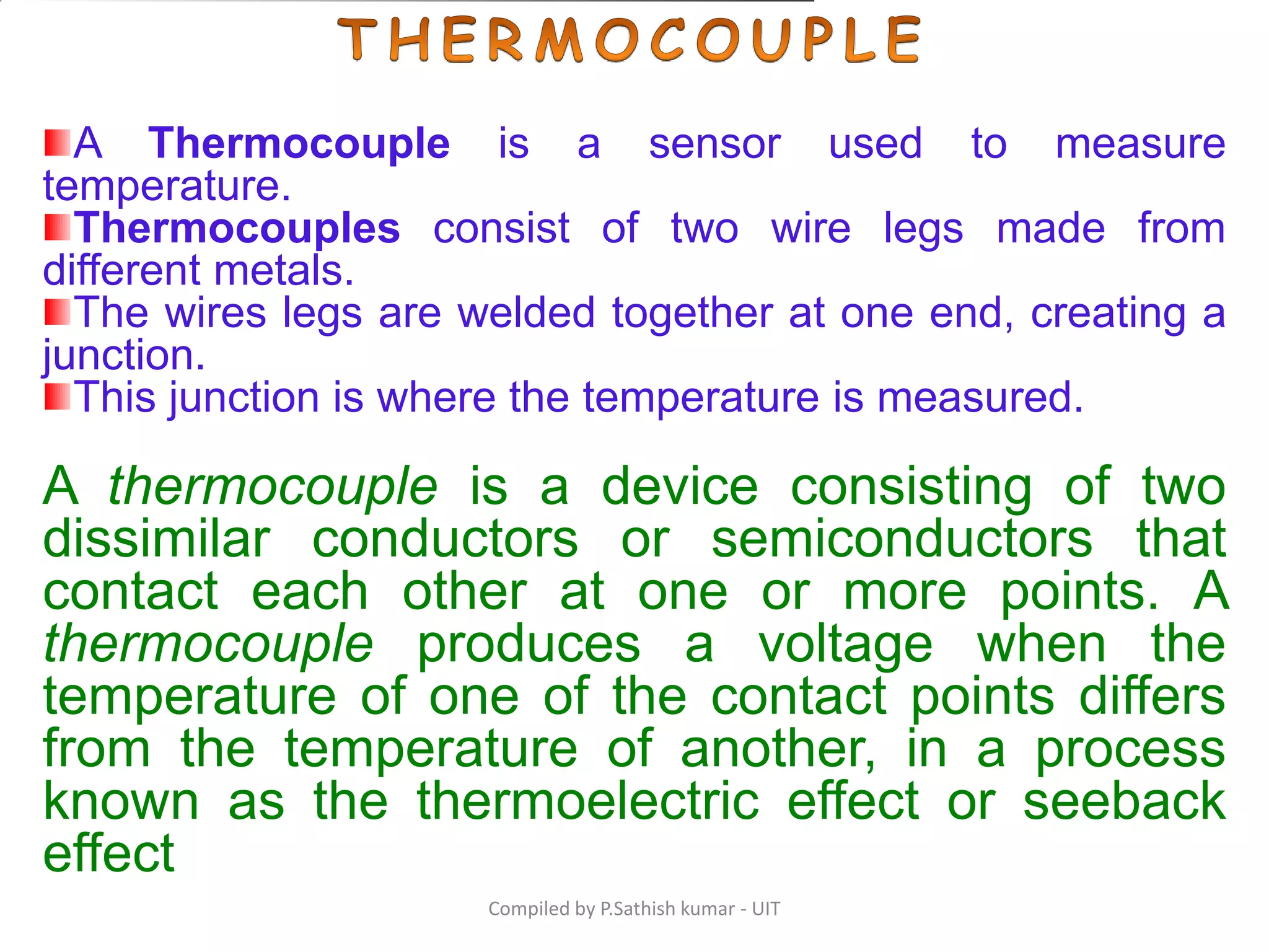Compiled by P.Sathish kumar - UIT
A Thermocouple is a sensor used to measure
temperature.
Thermocouples consist of two wire legs made from
different metals.
The wires legs are welded together at one end, creating a
junction.
This junction is where the temperature is measured.
A thermocouple is a device consisting of two
dissimilar conductors or semiconductors that
contact each other at one or more points. A
thermocouple produces a voltage when the
temperature of one of the contact points differs
from the temperature of another, in a process
known as the thermoelectric effect or seeback
effect
 