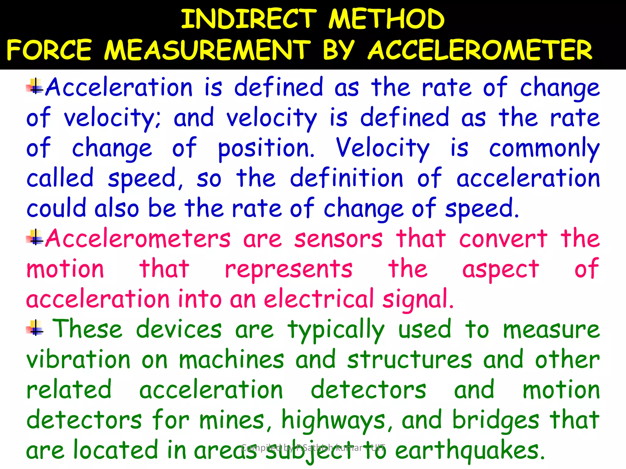 INDIRECT METHOD
FORCE MEASUREMENT BY ACCELEROMETER
Acceleration is defined as the rate of change
of velocity; and velocity is defined as the rate
of change of position. Velocity is commonly
called speed, so the definition of acceleration
could also be the rate of change of speed.
Accelerometers are sensors that convert the
motion that represents the aspect of
acceleration into an electrical signal.
These devices are typically used to measure
vibration on machines and structures and other
related acceleration detectors and motion
detectors for mines, highways, and bridges that
are located in areas subject to earthquakes.Compiled by P.Sathish kumar - UIT
 