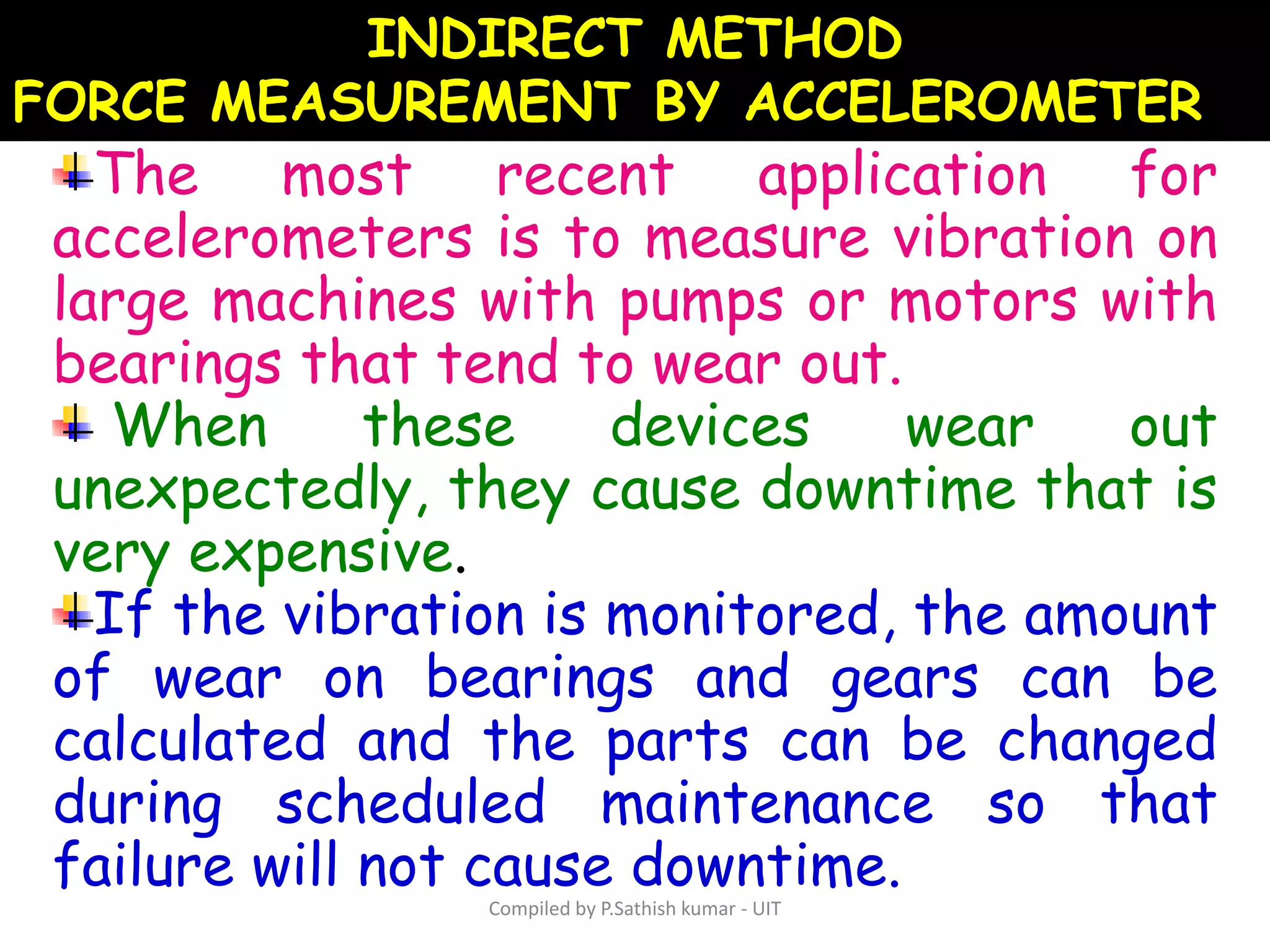 The most recent application for
accelerometers is to measure vibration on
large machines with pumps or motors with
bearings that tend to wear out.
When these devices wear out
unexpectedly, they cause downtime that is
very expensive.
If the vibration is monitored, the amount
of wear on bearings and gears can be
calculated and the parts can be changed
during scheduled maintenance so that
failure will not cause downtime.
INDIRECT METHOD
FORCE MEASUREMENT BY ACCELEROMETER
Compiled by P.Sathish kumar - UIT
 