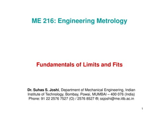 Fundamentals of Limits and Fits
ME 216: Engineering Metrology
1
Fundamentals of Limits and Fits
Dr. Suhas S. Joshi, Department of Mechanical Engineering, Indian
Institute of Technology, Bombay, Powai, MUMBAI – 400 076 (India)
Phone: 91 22 2576 7527 (O) / 2576 8527 ®; ssjoshi@me.iitb.ac.in
 