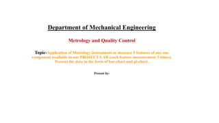 Department of Mechanical Engineering
Metrology and Quality Control
Topic-Application of Metrology instruments to measure 5 features of any one
component available in our PROJECT LAB (each feature measurement 5 times).
Present the data in the form of bar-chart and pi-chart.
Present by-
 