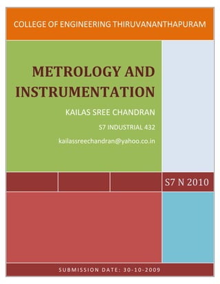 COLLEGE OF ENGINEERING THIRUVANANTHAPURAM




  METROLOGY AND
INSTRUMENTATION
           KAILAS SREE CHANDRAN
                     S7 INDUSTRIAL 432
         kailassreechandran@yahoo.co.in




                                          S7 N 2010




         SUBMISSION DATE: 30-10-2009
 