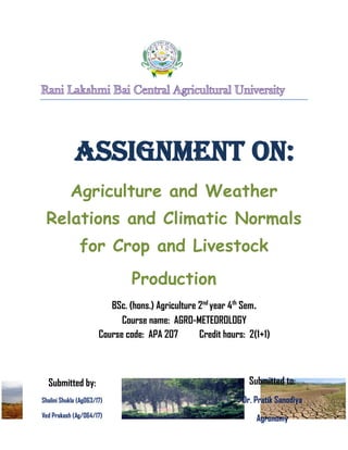 Assignment on:
Agriculture and Weather
Relations and Climatic Normals
for Crop and Livestock
Production
BSc. (hons.) Agriculture 2nd
year 4th
Sem.
Course name: AGRO-METEOROLOGY
Course code: APA 207 Credit hours: 2(1+1)
Submitted by:
Shalini Shukla (Ag063/17)
Ved Prakash (Ag/064/17)
Submitted to:
Dr. Pratik Sanodiya
Agronomy
 