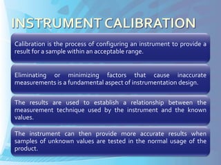 Calibration is the process of configuring an instrument to provide a
result for a sample within an acceptable range.


Eliminating or minimizing factors that cause inaccurate
measurements is a fundamental aspect of instrumentation design.

The results are used to establish a relationship between the
measurement technique used by the instrument and the known
values.

The instrument can then provide more accurate results when
samples of unknown values are tested in the normal usage of the
product.
 