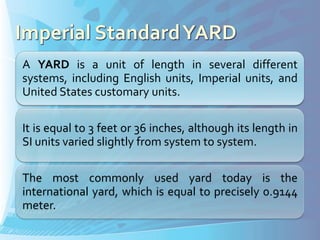 A YARD is a unit of length in several different
systems, including English units, Imperial units, and
United States customary units.

It is equal to 3 feet or 36 inches, although its length in
SI units varied slightly from system to system.

The most commonly used yard today is the
international yard, which is equal to precisely 0.9144
meter.
 
