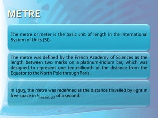The metre or meter is the basic unit of length in the International
System of Units (SI).


The metre was defined by the French Academy of Sciences as the
length between two marks on a platinum-iridium bar, which was
designed to represent one ten-millionth of the distance from the
Equator to the North Pole through Paris.


In 1983, the metre was redefined as the distance travelled by light in
free space in 1⁄299,792,458 of a second.
 