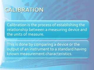 Calibration is the process of establishing the
relationship between a measuring device and
the units of measure.

This is done by comparing a device or the
output of an instrument to a standard having
known measurement characteristics.
 