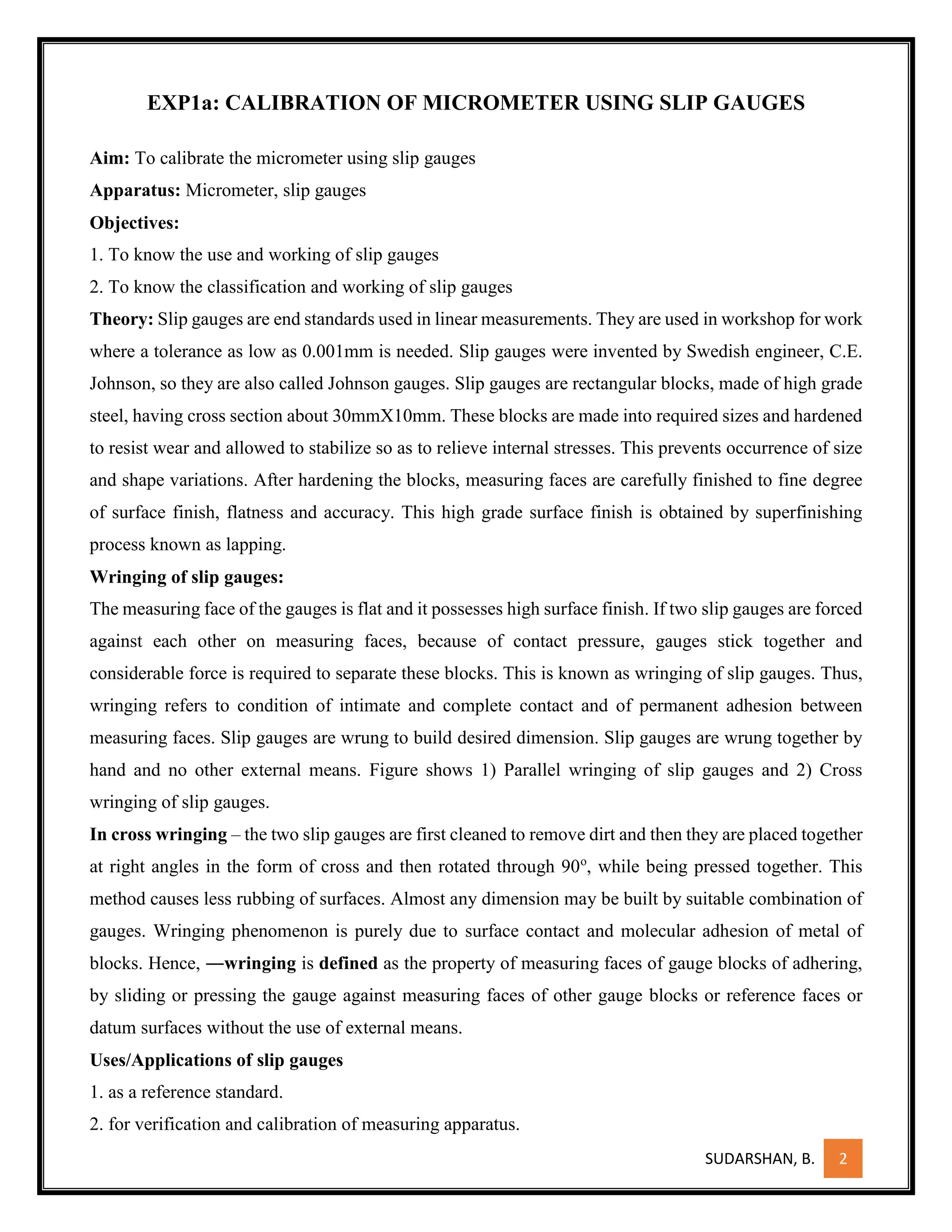 SUDARSHAN, B. 2
EXP1a: CALIBRATION OF MICROMETER USING SLIP GAUGES
Aim: To calibrate the micrometer using slip gauges
Apparatus: Micrometer, slip gauges
Objectives:
1. To know the use and working of slip gauges
2. To know the classification and working of slip gauges
Theory: Slip gauges are end standards used in linear measurements. They are used in workshop for work
where a tolerance as low as 0.001mm is needed. Slip gauges were invented by Swedish engineer, C.E.
Johnson, so they are also called Johnson gauges. Slip gauges are rectangular blocks, made of high grade
steel, having cross section about 30mmX10mm. These blocks are made into required sizes and hardened
to resist wear and allowed to stabilize so as to relieve internal stresses. This prevents occurrence of size
and shape variations. After hardening the blocks, measuring faces are carefully finished to fine degree
of surface finish, flatness and accuracy. This high grade surface finish is obtained by superfinishing
process known as lapping.
Wringing of slip gauges:
The measuring face of the gauges is flat and it possesses high surface finish. If two slip gauges are forced
against each other on measuring faces, because of contact pressure, gauges stick together and
considerable force is required to separate these blocks. This is known as wringing of slip gauges. Thus,
wringing refers to condition of intimate and complete contact and of permanent adhesion between
measuring faces. Slip gauges are wrung to build desired dimension. Slip gauges are wrung together by
hand and no other external means. Figure shows 1) Parallel wringing of slip gauges and 2) Cross
wringing of slip gauges.
In cross wringing – the two slip gauges are first cleaned to remove dirt and then they are placed together
at right angles in the form of cross and then rotated through 90o
, while being pressed together. This
method causes less rubbing of surfaces. Almost any dimension may be built by suitable combination of
gauges. Wringing phenomenon is purely due to surface contact and molecular adhesion of metal of
blocks. Hence, ―wringing is defined as the property of measuring faces of gauge blocks of adhering,
by sliding or pressing the gauge against measuring faces of other gauge blocks or reference faces or
datum surfaces without the use of external means.
Uses/Applications of slip gauges
1. as a reference standard.
2. for verification and calibration of measuring apparatus.
 