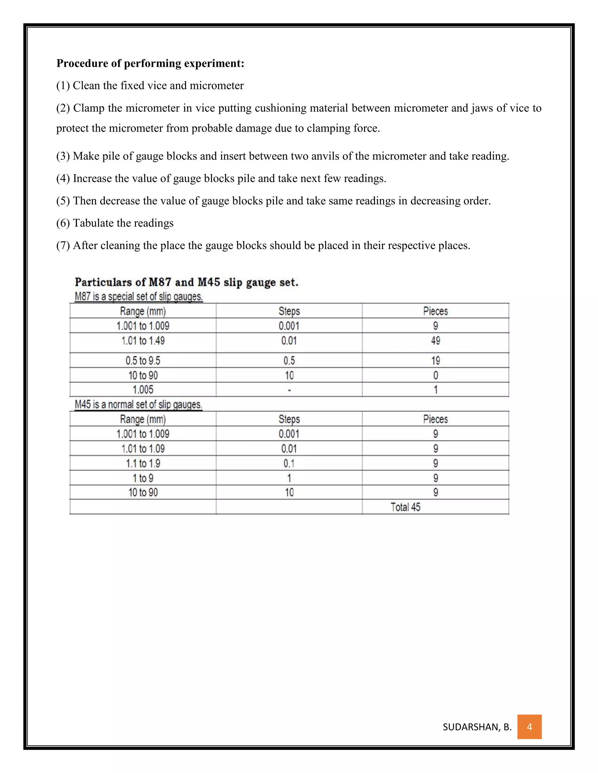 SUDARSHAN, B. 4
Procedure of performing experiment:
(1) Clean the fixed vice and micrometer
(2) Clamp the micrometer in vice putting cushioning material between micrometer and jaws of vice to
protect the micrometer from probable damage due to clamping force.
(3) Make pile of gauge blocks and insert between two anvils of the micrometer and take reading.
(4) Increase the value of gauge blocks pile and take next few readings.
(5) Then decrease the value of gauge blocks pile and take same readings in decreasing order.
(6) Tabulate the readings
(7) After cleaning the place the gauge blocks should be placed in their respective places.
 