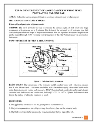 SUDARSHAN, B. 9
EXP.2a. MEASUREMENT OF ANGLE GAUGES BY USING BEVEL
PROTRACTOR AND SINE BAR
AIM: To find out the various angles of the given specimen using universal bevel protractor
MEASURING INSTRUMENTS & TOOLS:
Universal bevel protractor with accessories
THEORY: The bevel protractor is used to measure the various angles of both small and large
components with accuracy up to 5 minutes. The design of the universal bevel protractor type had
considerably increased the scope of angular measurement with the adjustable blades and the protractor
can be indexed through 3600. The same basic principle as in the other Vernier scales was used in this
instrument.
CONSTRUCTIONAL DETAILS & APPLICATIONS:
Figure 2: Universal bevel protractor
LEAST COUNT: The vernier scale of the protractor had 24 equal divisions with 12divisions on each
side of zero. On each side 12 divisions are marked from 0-60 and occupying 23 divisions on the main
scale. Each division on vernier scale measures 23/12o
.Therefore least count is the difference between
one main scale division and one vernier scale division [2o
– 23/12o
= 1/12o
= 5’] Once the least count was
known the method of taking the reading is as usual.
PROCEDURE:
1. The appropriate size blade to suit the given job was fixed and locked.
2. The job / component was placed by touching the reference face and the movable blade.
3. The blade was locked after ensuring the proper contact on the two faces of the job.
 