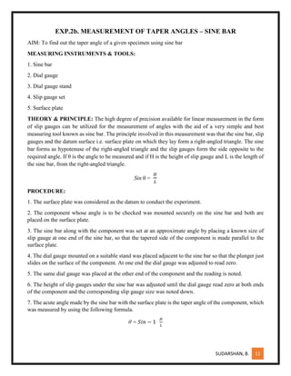 SUDARSHAN, B. 11
EXP.2b. MEASUREMENT OF TAPER ANGLES – SINE BAR
AIM: To find out the taper angle of a given specimen using sine bar
MEASURING INSTRUMENTS & TOOLS:
1. Sine bar
2. Dial gauge
3. Dial gauge stand
4. Slip gauge set
5. Surface plate
THEORY & PRINCIPLE: The high degree of precision available for linear measurement in the form
of slip gauges can be utilized for the measurement of angles with the aid of a very simple and best
measuring tool known as sine bar. The principle involved in this measurement was that the sine bar, slip
gauges and the datum surface i.e. surface plate on which they lay form a right-angled triangle. The sine
bar forms as hypotenuse of the right-angled triangle and the slip gauges form the side opposite to the
required angle. If θ is the angle to be measured and if H is the height of slip gauge and L is the length of
the sine bar, from the right-angled triangle.
Sin θ =
𝐻
𝐿
PROCEDURE:
1. The surface plate was considered as the datum to conduct the experiment.
2. The component whose angle is to be checked was mounted securely on the sine bar and both are
placed on the surface plate.
3. The sine bar along with the component was set at an approximate angle by placing a known size of
slip gauge at one end of the sine bar, so that the tapered side of the component is made parallel to the
surface plate.
4. The dial gauge mounted on a suitable stand was placed adjacent to the sine bar so that the plunger just
slides on the surface of the component. At one end the dial gauge was adjusted to read zero.
5. The same dial gauge was placed at the other end of the component and the reading is noted.
6. The height of slip gauges under the sine bar was adjusted until the dial gauge read zero at both ends
of the component and the corresponding slip gauge size was noted down.
7. The acute angle made by the sine bar with the surface plate is the taper angle of the component, which
was measured by using the following formula.
θ = 𝑆𝑖𝑛 − 1
𝐻
𝐿
 